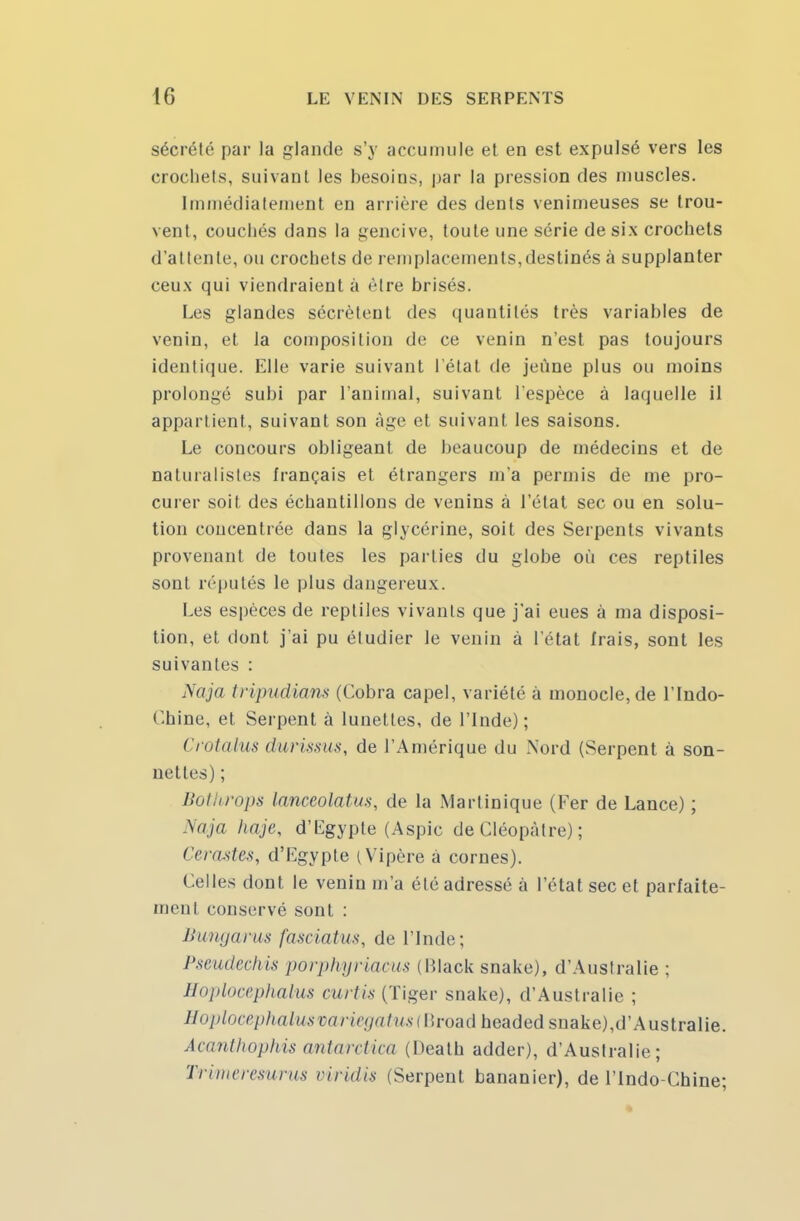 sécrété par la glande s'y accumule et en est expulsé vers les crochets, suivant les besoins, par la pression des muscles. Immédiatement eu arrière des dents venimeuses se trou- vent, couchés dans la gencive, toute une série de six crochets d'attente, ou crochets de remplacements,destinés à supplanter ceux qui viendraient à être brisés. Les glandes sécrètent des quantités très variables de venin, et la composition de ce venin n'est pas toujours identique. Elle varie suivant l étal de jeûne plus ou moins prolongé subi par l'animal, suivant l'espèce à laquelle il appartient, suivant son âge et suivant les saisons. Le concours obligeant de beaucoup de médecins et de naturalistes français et étrangers m'a permis de me pro- curer soit des échantillons de venins à l'état sec ou en solu- tion concentrée dans la glycérine, soit des Serpents vivants provenant de toutes les parties du globe où ces reptiles sont réputés le plus dangereux. Les espèces de reptiles vivants que j'ai eues à ma disposi- tion, et dont j'ai pu étudier le venin à l'état frais, sont les suivantes : Naja tripudians (Cobra capel, variété à monocle, de l'Indo- Chine, et Serpent à lunettes, de l'Inde); Crotalus durissus, de l'Amérique du Nord (Serpent à son- nettes) ; Bothrops lanceolatus, de la Martinique (Fer de Lance) ; Naja haje, d'Egypte (Aspic de Cléopàtre) ; Cérastes, d'Egypte (Vipère à cornes). Celles dont le venin m'a été adressé à l'état sec et parfaite- ment conservé sont : Bungarus fasciatus, de l'Inde; Pseudechis porphyriacus (Black snake), d'Australie; Hoplocephalm curtis (Tiger snake), d'Australie ; Hoplocephalitsvariegatus (Broad headed snake),d'Australie. Acanthophis antarctica (Deatb adder), d'Australie; Trimeresurus viridis (Serpent bananier), de l'Indo-Chine;