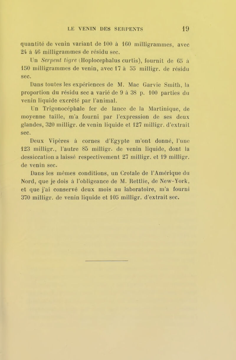 quantité de venin variant de 100 à 1G0 milligrammes, avec 24 à 46 milligrammes de résidu sec. Un Serpent Hure iHoplocephalus curtis), fournit de 655 à 150 milligrammes de venin, avec 17 à oo milligr. de résidu sec. Dans toutes les expériences de M. Mac Garvie Smith, la proportion du résidu sec a varié de 9 à 38 p. 100 parties du venin liquide excrété par l'animal. Un Trigonocéphale fer de lance de la Martinique, de moyenne taille, m'a fourni par l'expression de ses deux glandes, 320 milligr. de venin liquide et 127 milligr. d'extrait sec. Deux Vipères à cornes d'Egypte m'ont donné, l'une 123 milligr., l'autre 85 milligr. de venin liquide, dont la dessiccation a laissé respectivement 27 milligr. et 19 milligr. de venin sec. Dans les mêmes conditions, un Crotale de l'Amérique du Nord, que je dois à l'obligeance de M. Rettlie, de New-York, et que j'ai conservé deux mois au laboratoire, m'a fourni 370 milligr. de venin liquide et 1015 milligr. d'extrait sec.