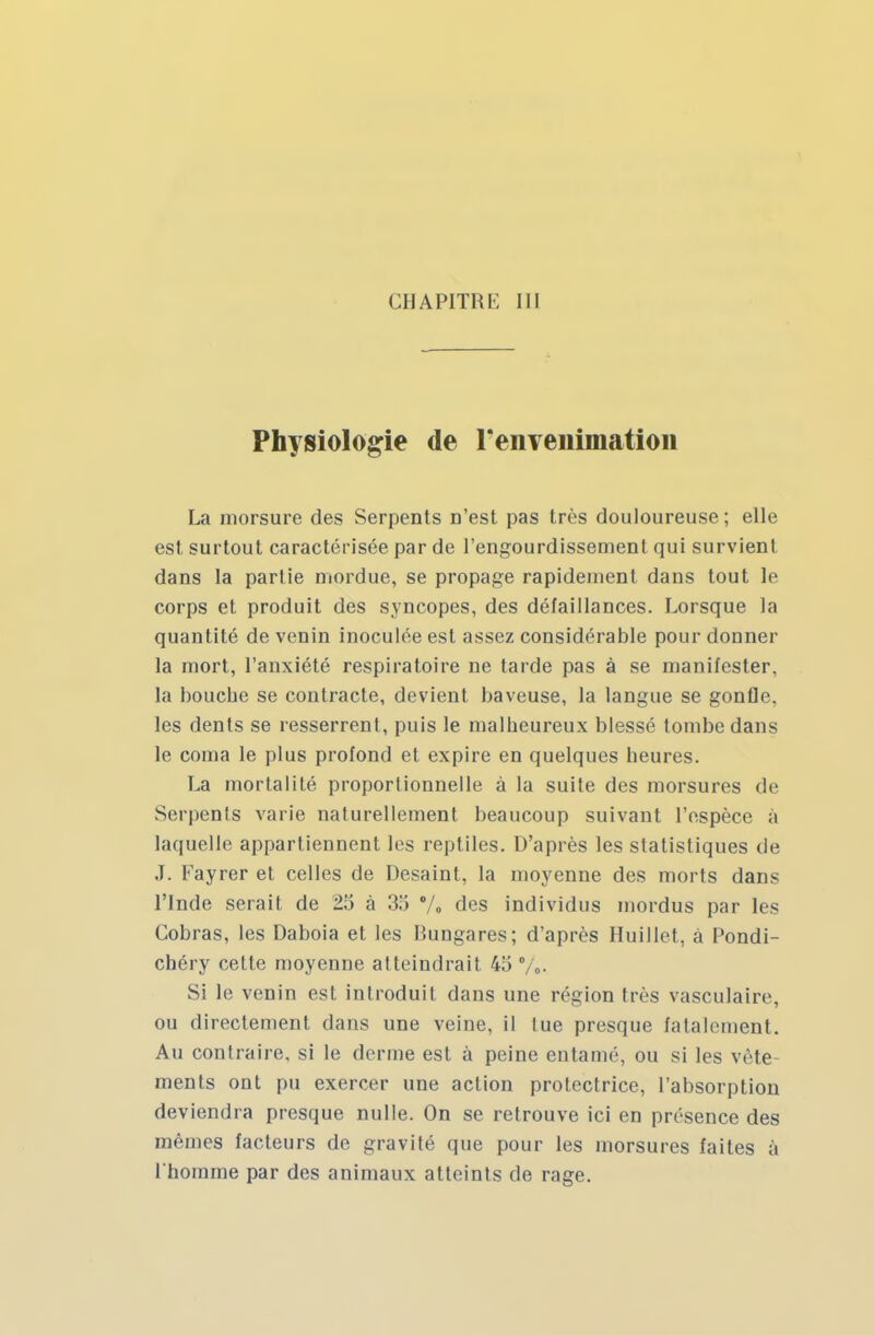 Physiologie de reiivenimation La morsure des Serpents D'est pas très douloureuse ; elle est surtout caractérisée par de l'engourdissement qui survient dans la partie mordue, se propage rapidement dans tout le corps et produit des syncopes, des défaillances. Lorsque la quantité de venin inoculée est assez considérable pour donner la mort, l'anxiété respiratoire ne tarde pas à se manifester, la bouche se contracte, devient baveuse, la langue se gonfle, les dents se resserrent, puis le malheureux blessé tombe dans le coma le plus profond et expire en quelques heures. La mortalité proportionnelle à la suite des morsures de Serpents varie naturellement beaucoup suivant l'espèce à laquelle appartiennent les reptiles. D'après les statistiques de J. Fayrer et celles de Desaint, la moyenne des morts dans l'Inde serait de 25 à 35 % des individus mordus par les Cobras, les Daboia et les Rungares; d'après Huillet, à Pondi- chéry cette moyenne atteindrait 45 %. Si le venin est introduit dans une région très vasculaire, ou directement dans une veine, il lue presque fatalement. Au contraire, si le derme est à peine entamé, ou si les vête- ments ont pu exercer une action protectrice, l'absorption deviendra presque nulle. On se retrouve ici en présence des mêmes facteurs de gravité que pour les morsures faites à l'homme par des animaux atteints de rage.