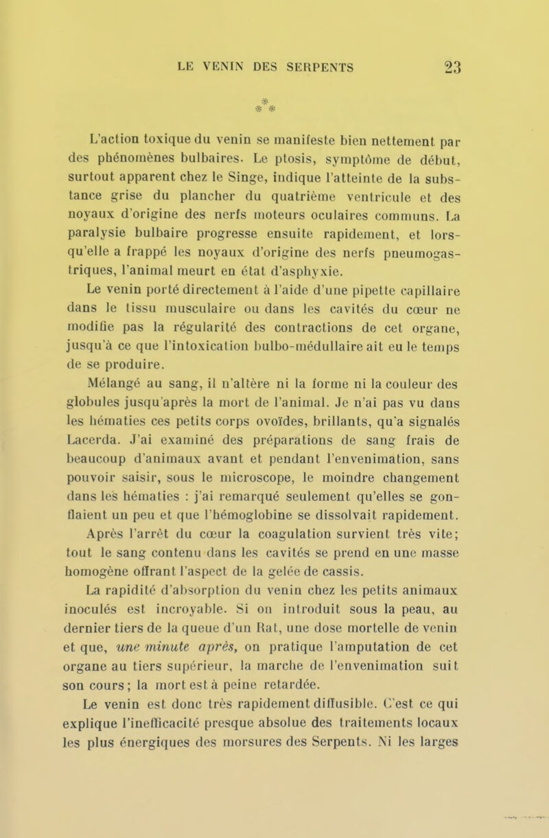 L'action toxique du venin se manifeste bien nettement par des phénomènes bulbaires. Le ptosis, symptôme de début, surtout apparent chez le Singe, indique l'atteinte de la subs- tance grise du plancher du quatrième ventricule et des noyaux d'origine des nerfs moteurs oculaires communs. La paralysie bulbaire progresse ensuite rapidement, et lors- qu'elle a frappé les noyaux d'origine des nerfs pneumogas- triques, l'animal meurt en état d'asphyxie. Le venin porté directement à l'aide d'une pipette capillaire dans le tissu musculaire ou dans les cavités du cœur ne modifie pas la régularité des contractions de cet organe, jusqu'à ce que l'intoxication bulbo-médullaire ait eu le temps de se produire. Mélangé au sang, il n'altère ni la forme ni la couleur des globules jusqu'après la mort de l'animal. Je n'ai pas vu dans les hématies ces petits corps ovoïdes, brillants, qu'a signalés Lacerda. J'ai examiné des préparations de sang frais de beaucoup d'animaux avant et pendant l'envenimation, sans pouvoir saisir, sous le microscope, le moindre changement dans les hématies : j'ai remarqué seulement qu'elles se gon- flaient un peu et que l'hémoglobine se dissolvait rapidement. Après l'arrêt du cœur la coagulation survient très vite; tout le sang contenu dans les cavités se prend en une masse homogène offrant l'aspect de la gelée de cassis. La rapidité d'absorption du venin chez les petits animaux inoculés est incroyable. Si on introduit sous la peau, au dernier tiers de la queue d'un Hat, une dose mortelle de venin et que, une minute après, on pratique l'amputation de cet organe au tiers supérieur, la marche de l'envenimation suit son cours; la mort est à peine retardée. Le venin est donc très rapidement dilïusible. C'est ce qui explique l'inefficacité presque absolue des traitements locaux les plus énergiques des morsures des Serpents. Ni les larges