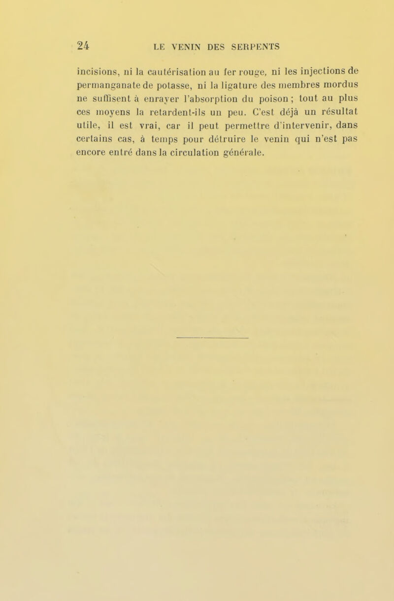 incisions, ni la cautérisation au fer rouge, ni les injections de permanganate de potasse, ni la ligature des membres mordus ne suffisent à enrayer l'absorption du poison; tout au plus ces moyens la retardent-ils un peu. C'est déjà un résultat utile, il est vrai, car il peut permettre d'intervenir, dans certains cas, à temps pour détruire le venin cpui n'est pas encore entré dans la circulation générale.