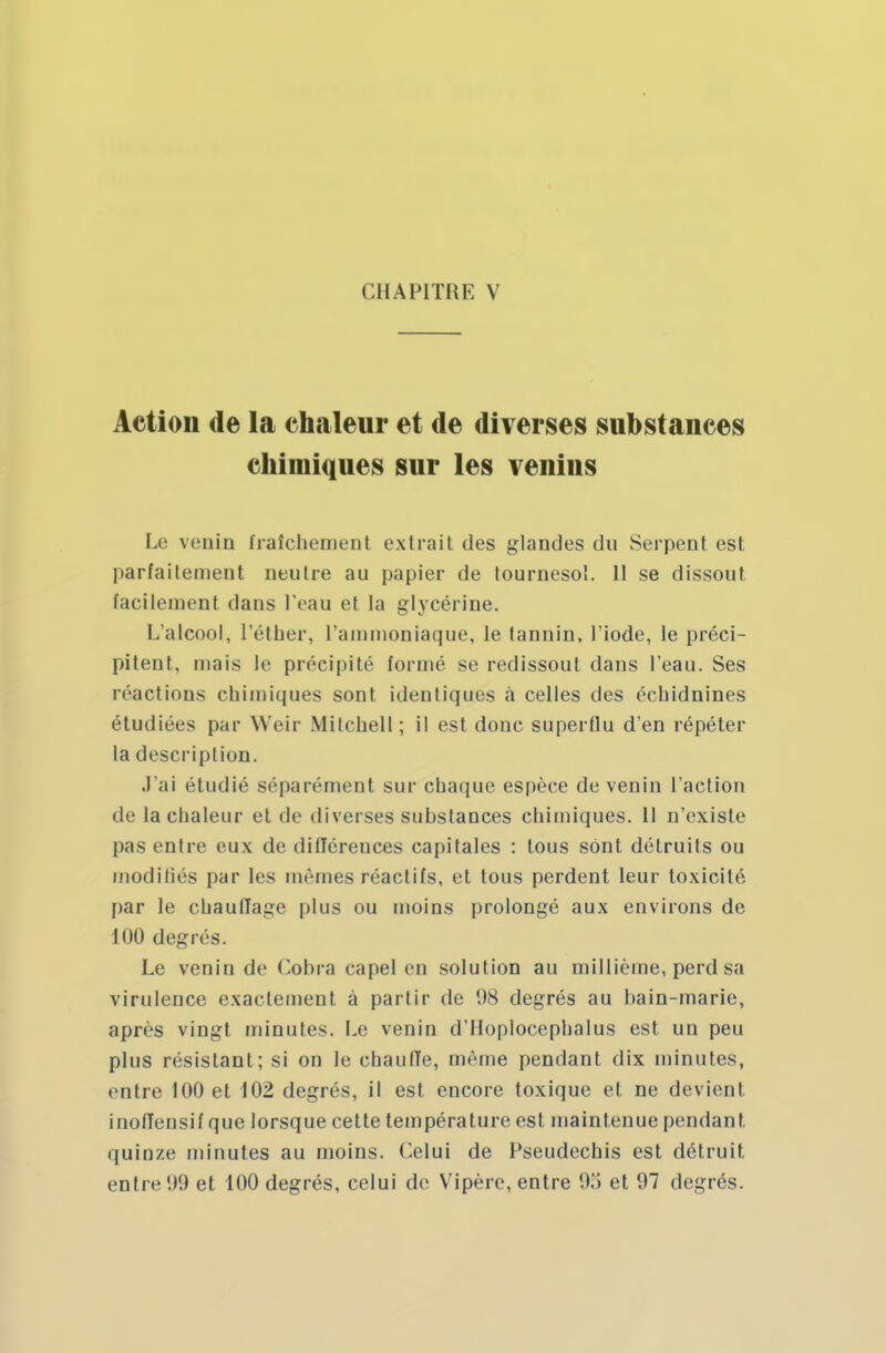 Action de la chaleur et de diverses substances chimiques sur les venins Le venin fraîchement extrait des glandes dn Serpent est parfaitement neutre au papier de tournesol. 11 se dissout facilement dans l'eau et la glycérine. I. alcool, l'éther, l'ammoniaque, le tannin, l'iode, le préci- pitent, mais le précipité formé se redissout dans l'eau. Ses réactions chimiques sont identiques à celles des écliidnines étudiées par Weir Milcnell; il est donc superflu d'en répéter la description. J'ai étudié séparément sur chaque espèce de venin l'action de la chaleur et de diverses substances chimiques. 11 n'existe pas entre eux de différences capitales : tous sont détruits ou modifiés par les mêmes réactifs, et tous perdent leur toxicité par le chauffage plus ou moins prolongé aux environs de 100 degrés. Le venin de Cobra eapel en solution au millième, perd sa virulence exactement à partir de 98 degrés au hain-marie, après vingt minutes. Le venin d'Iloplocephalus est un peu plus résistant; si on le chaufie, même pendant dix minutes, entre 100 et 102 degrés, il est encore toxique et ne devient inoffensif que lorsque cette température est maintenue pendant quinze minutes au moins. Celui de Pseudechis est détruit entre 09 et 100 degrés, celui de Vipère, entre 95 et 97 degrés.