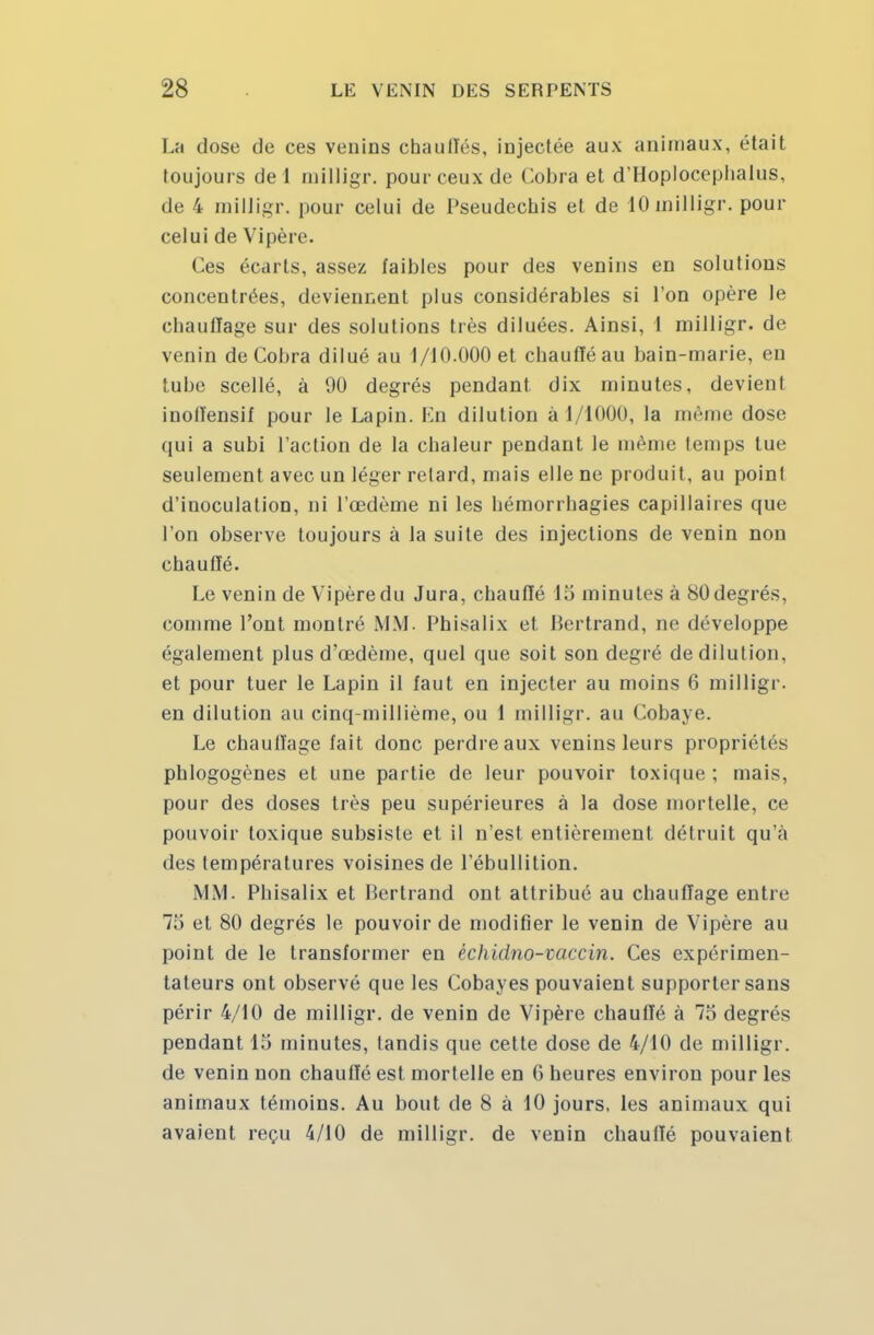 La dose de ces venins chaudes, injectée aux animaux, était toujours de 1 milligr. pour ceux de Cobra et d'Hoploceplialus, de 4 milligr. pour celui de Pseudecbis et de 10 milligr. pour celui de Vipère. (les écarts, assez faibles pour des venins en solutions concentrées, deviennent plus considérables si l'on opère le chauffage sur des solutions très diluées. Ainsi, I milligr. de venin de Cobra dilué au 1/10.000 et cbaufféau bain-marie, en tube scellé, à 90 degrés pendant dix minutes, devient inoffensif pour le Lapin. En dilution à 1/1000, la même dose qui a subi l'action de la chaleur pendant le même temps tue seulement avec un léger retard, mais elle ne produit, au point d'inoculation, ni l'œdème ni les hémorrbagies capillaires que l'on observe toujours à la suite des injections de venin non chauffé. Le venin de Vipèredu Jura, chauffé 15 minutes à 80degrés, comme l'ont montré MM Phisalix et Bertrand, ne développe également plus d'œdème, quel que soit son degré de dilution, et pour tuer le Lapin il faut en injecter au moins 6 milligr. en dilution au cinq-millième, ou 1 milligr. au Cobaye. Le chauffage fait donc perdreaux venins leurs propriétés pblogogènes et une partie de leur pouvoir toxique ; mais, pour des doses très peu supérieures à la dose mortelle, ce pouvoir toxique subsiste et il n'est entièrement détruit qu'à des températures voisines de l'ébullition. MM. Phisalix et Bertrand ont attribué au chauffage entre 7.> et 80 degrés le pouvoir de modifier le venin de Vipère au point de le transformer en échidno-vaccin. Ces expérimen- tateurs ont observé que les Cobayes pouvaient supporter sans périr 4/10 de milligr. de venin de Vipère chauffé à 75 degrés pendant 15 minutes, tandis que cette dose de 4/10 de milligr. de venin non chauffé est mortelle en G heures environ pour les animaux témoins. Au bout de 8 à 10 jours, les animaux qui avaient reçu 4/10 de milligr. de venin chauffé pouvaient