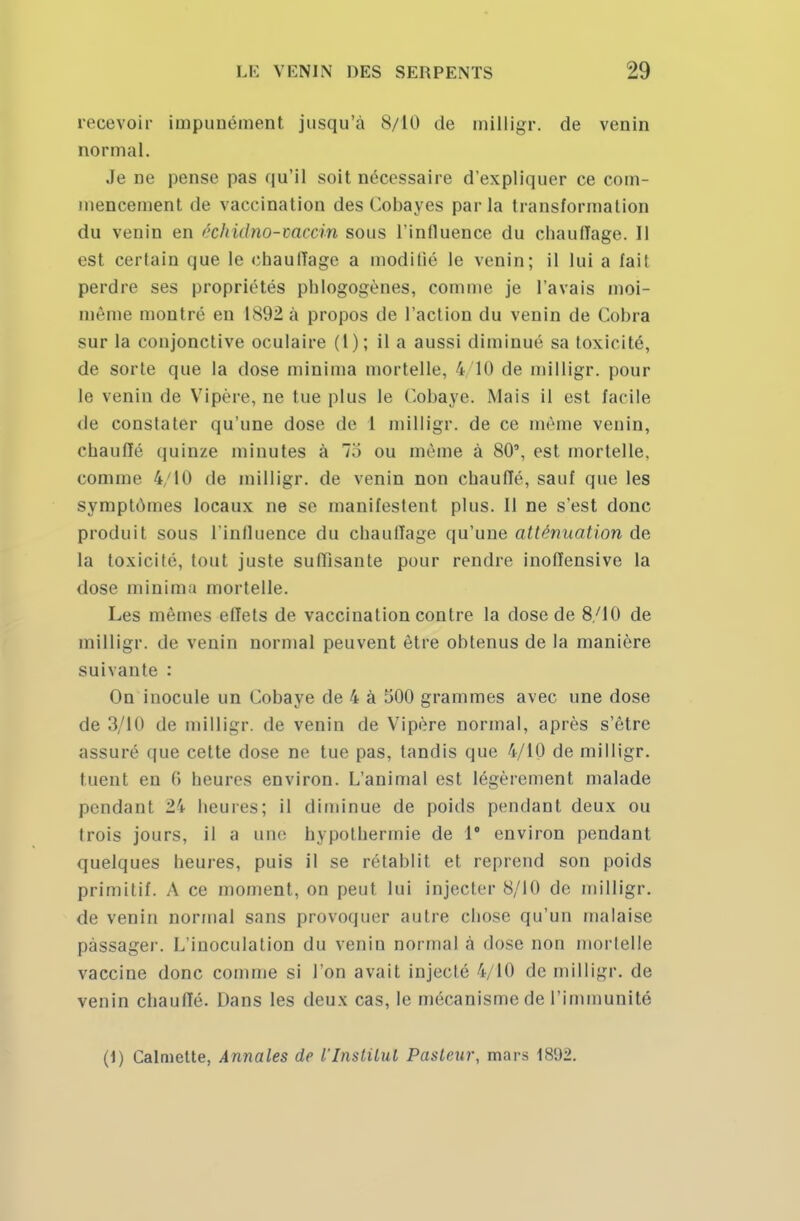 recevoir impunément jusqu'à S/10 de milligr. de venin normal. Je ne pense pas qu'il soit nécessaire d'expliquer ce com- mencement de vaccination des Cobayes parla transformation du venin en éehidno-vacvin sous l'influence du chauffage. Il est certain que le chauffage a moditié le venin; il lui a fait perdre ses propriétés phlogogènes, comme je l'avais moi- même montré en 1892 à propos de l'action du venin de Cobra sur la conjonctive oculaire (1); il a aussi diminué sa toxicité, de sorte que la dose minima mortelle, 4/10 de milligr. pour le venin de Vipère, ne tue plus le Cobaye. Mais il est facile de constater qu'une dose de 1 milligr. de ce même venin, chauffé quinze minutes à ou même à 80', est mortelle, comme 4/10 de milligr. de venin non chauffé, sauf que les symptômes locaux ne se manifestent plus. Il ne s'est donc produit sous l'influence du chauffage qu'une atténuation de la toxicité, tout juste suffisante pour rendre inoffensive la dose minima mortelle. Les mêmes effets de vaccination contre la dose de 8/10 de milligr. de venin normal peuvent être obtenus de la manière suivante : On inocule un Cobaye de 4 à 500 grammes avec une dose de 3/10 de milligr. de venin de Vipère normal, après s'être assuré que cette dose ne tue pas, tandis que 4/10 de milligr. tuent en 0 heures environ. L'animal est légèrement malade pendant 24 heures; il diminue de poids pendant deux ou trois jours, il a une hypothermie de 1° environ pendant quelques heures, puis il se rétablit et reprend son poids primitif. A ce moment, on peut lui injecter 8/10 de milligr. de venin normal sans provoquer autre chose qu'un malaise passager. L'inoculation du venin normal à dose non mortelle vaccine donc comme si l'on avait injecté 4/10 de milligr. de venin chauffé. Dans les deux cas, le mécanisme de l'immunité (1) Calmette, Annales de l'Institut Pasteur, mars 1892.