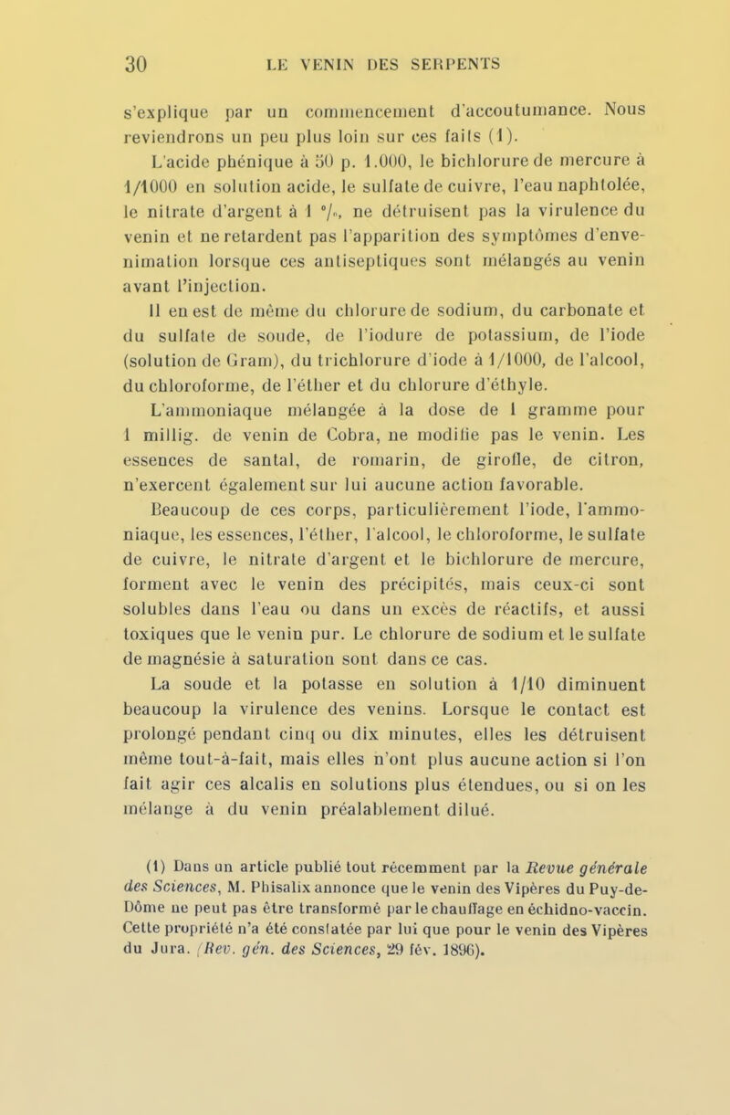 s'explique par un commencement d'accoutumance. Nous reviendrons un peu plus loin sur ces fails (1). L'acide phénique à 50 p. 1.000, le bichlorurede mercure à 1/1000 en solution acide, le sulfate de cuivre, l'eau naphtolée, le nitrate d'argent à 1 %> ne détruisent pas la virulence du venin et ne retardent pas l'apparition des symptômes d'enve- nimation lorsque ces antiseptiques sont mélangés au venin avant l'injection. Il en est de même du chlorure de sodium, du carbonate et du sulfale de soude, de l'iodure de potassium, de l'iode (solution de Gram), du li ichlorure d'iode à 1/1000, de l'alcool, du chloroforme, de l'éther et du chlorure d'élhyle. L'ammoniaque mélangée à la dose de 1 gramme pour 1 millig. de venin de Cobra, ne modifie pas Je venin. Les essences de santal, de romarin, de girofle, de citron, n'exercent également sur lui aucune action favorable. Beaucoup de ces corps, particulièrement l'iode, l'ammo- niaque, les essences, l'éther, l'alcool, le chloroforme, le sulfate de cuivre, le nitrate d'argent et le bichlorure de mercure, forment avec le venin des précipités, mais ceux-ci sont solubles dans l'eau ou dans un excès de réactifs, et aussi toxiques que le venin pur. Le chlorure de sodium et le sulfate de magnésie à saturation sont dans ce cas. La soude et la potasse en solution à 1/10 diminuent beaucoup la virulence des venins. Lorsque le contact est prolongé pendant cinq ou dix minutes, elles les détruisent même tout-à-fait, mais elles n'ont plus aucune action si l'on fait agir ces alcalis en solutions plus étendues, ou si on les mélange à du venin préalablement dilué. (1) Dans un article publié tout récemment par la Revue générale des Sciences, M. Phisalix annonce que le venin des Vipères du Puy-de- Dôme ne peut pas être transformé par lechauiîage en échidno-vaccin. Cette propriété n'a été conslatée par lui que pour le venin des Vipères du Jura. (Rev. gén. des Sciences, 29 fév. 1896).