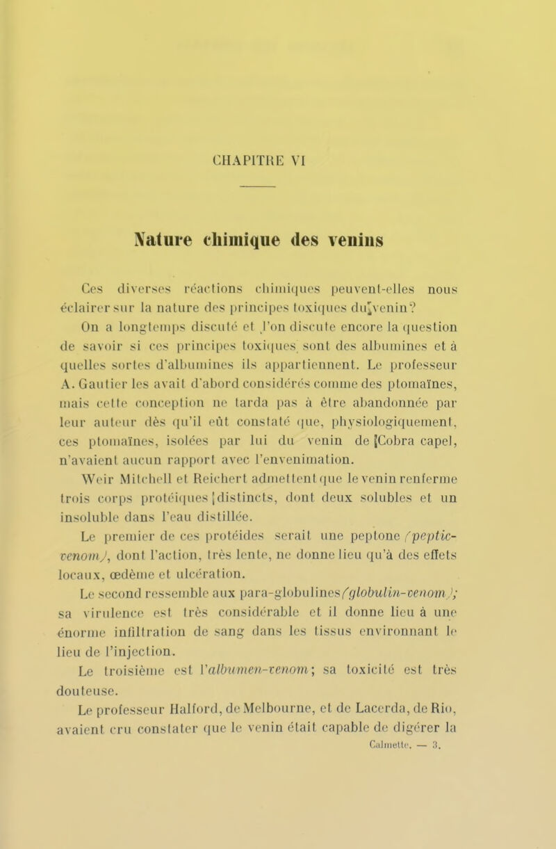 Nature chimique des venins Ces diverses réactions chimiques peuvent-elles nous éclairer sur la nature des principes toxiques dujvenin? On a longtemps discuté et l'on discute encore la question de savoir si ces principes toxiques sonl des albumines et à quelles sortes d'albumines ils appartiennent. Le professeur A. Gautier les avait d'abord considérés comme des ptomalnes, mais celte conception ne tarda pas a être abandonnée par leur auteur dès qu'il eût constaté que, physiologiquement, ces ptomalnes, isolées par lui du venin de (Cobra capel, n'avaient aucun rapport avec Penvenimation. Weir Mitchell et Reichert admettent que le venin renferme trois corps protéiques [distincts, dont deux solubles et un insoluble dans l'eau distillée. Le premier de ces protéides serait une peptone fpeptic- tenomj, dont l'action, très lente, ne donne lieu qu'à des effets locaux, œdème et ulcération. Le second ressemble aux para-globulines^iobwii»-»enom ; sa virulence est très considérable et il donne lieu à une énorme infiltration de sang dans les tissus environnant le lieu de l'injection. Le troisième est Valbumen-ienom; sa toxicité est très douteuse. Le professeur Halford, de Melbourne, el de Lacerda, de Rio. avaient cru constater que le venin étail capable de digérer la Calmette. — ;i.