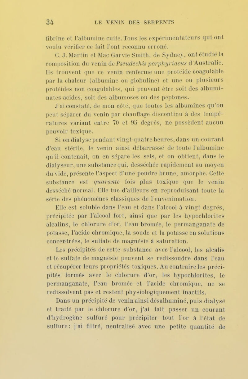 fibrine cl L'albumine cuite.Tous les expérimentateurs qui ont voulu vérifier ce tail l'onl reconnu erroné. C. J. Martin el Mac Car vie Smith, de Sydney, ont étudié la composition do venin de Pseudechis j>nrplnjriacus d'Australie. Ils trouvent que ce venin renferme une protéide coagulable par la chaleur (albumine ou globuline) el une ou plusieurs protéides non coagulables, qui peuvent être soit des albumi- nates acides, soii drs albumoses ou des peptones. J'ai constaté, de mon côté, que toutes les albumines qu'on peut séparer du venin par chauffage discontinu à des tempé- ratures variant entre 70 et 9o degrés, ne possèdent aucun pouvoir toxique. Si on dialyse pendanl vingt-quatre heures, dans un courant d'eau stérile, le venin ainsi débarrassé de toute l'albumine qu'il contenait, on en sépare les sels, et on obtient, dans le dialyseor, une substance qui, desséchée rapidement au moyen du vide, présente l'aspecl d'une poudre brune, amorphe. Cet le substance est quarante fois plus toxique que le venin desséché normal. Elle lue d'ailleurs en reproduisant toute La série des phénomènes classiques de l'envenimation. Elle est soluble dans l'eau et dans L'alcool a vingt degrés, précipitée par l'alcool fort, ainsi que par Les hypochlorites alcalins, le chlorure d'or, l'eau bromée, Le permanganate de potasse, l'acide chromique, La soude et la potasse en solutions concentrées, Le sulfate de magnésie à saturation. Les précipités de cette substance avec l'alcool, les alcalis et Le sulfate de magnésie peuvent se redissoudre dans L'eau et récupérer leurs propriétés toxiques. Au contraire les préci- pités formés avec le chlorure d'or, les hypochlorites, Le permanganate, l'eau bromée el l'acide chromique, ne se redissolvent pas et restent physiologiquement inactifs. Dans un précipité de venin ainsi désalbuminé, puis diah sé et traité par Le chlorure d'or, j'ai fait passer un courant d'hydrogène sulfuré pour précipiter tout l'or à l'étal de sulfure; j'ai filtré, neutralisé avec une petite quantité de