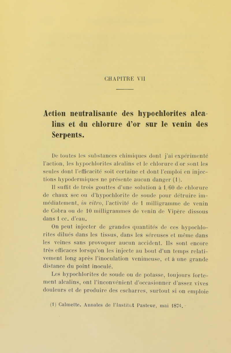 Action neutralisante des hypochlorites alca- lins et du chlorure d'or sur le venin des Serpents. De toutes les substances chimiques dont j'ai expérimenté l'action, les hypochlorites alcalins el le chlorure d or sonl les seules dont l'efficacité soil certaine el dont l'emploi en injec- tions hypodermiques ne présente aucun danger (I). Il suffil de trois gouttes d'une solution à 1/60 de chlorure de chaux sec ou d'hypochlorite de soude pour détruire im- médiatement, in vitro, l'activité de 1 milligramme de venin de Cobra ou de 10 milligrammes de venin de Vipère dissous dans 1 ce. d'eau. On peut injecter de grandes quantités de ces hypochlo- rites dilués dans les tissus, dans les séreuses et même dans les veines sans provoquer aucun accident. Ils sont encore très efficaces lorsqu'on les injecte au bout d'un temps relati- vement long après l'inoculation venimeuse, el à une grande dislance du point inonde. Les hypochlorites de soude ou de potasse, toujours forte- ment alcalins, ont l'inconvénient d'occasionner d'assez vives douleurs el de produire des escharres, surtout si on emploie (1) Calmelte. Annales de l'Institut Pasteur, mai 1874.-