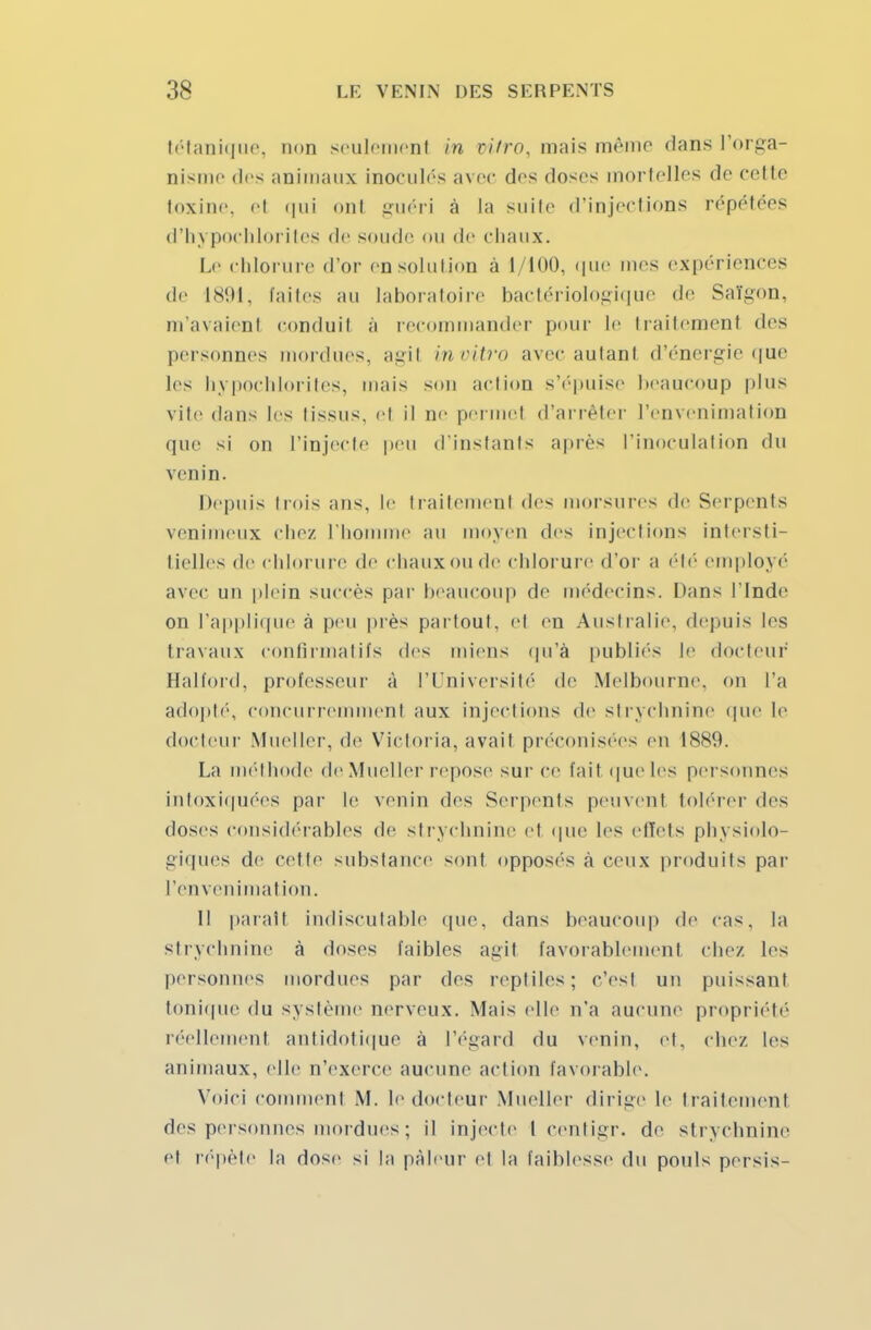 tétanique, non seulement m vitro, mais mémo dans l'orga- nisme (1rs animaux inoculés avec dos doses mortelles do cette toxine, et qui ont guéri a La suite d'injections répétées d'hypochlorites de sonde ou de chaux. Lo chlorure d'or en solution à 1/100, que mes expériences de 1891, faites au laboratoire bactériologique de Saigon, m'avaient conduit à recommander pour le traitemenl des personnes mordues, agit invitro avec autant d'énergie que les hypochlorites, mais sou action s'épuise beaucoup plus vite dans les tissus, et il ne permet d'arrêter l'envenimation que si on l'injecte peu d'instants après l'inoculation du venin. Depuis trois ans, le traitement des morsures de Serpents venimeux chez l'homme au moyen des injections intersti- tielles de chlorure de chaux ou de chlorure d'or a été employé avec un plein succès par beaucoup de médecins. Dans l'Inde on l'applique à peu près partout, el en Australie, depuis les travaux confirmatifs des miens qu'à publiés le docteur Halford, professeur à l'Université de Melbourne, on l'a adopté', concurremment aux injections de strychnine que le docteur Mueller, de Victoria, avait préconisées en 1889. La méthode de Mueller repose sur ce l'ait que les personnes intoxiquées par le venin des Serpents peuvenl tolérer des doses considérables de strychnine et que les effets physiolo- giques de cette substance sont opposés a ceux produits par l'envenimation. Il parait indiscutable que, dans beaucoup de cas, la strychnine à doses faibles agil favorablement chez les personnes mordues par dos reptiles; c'est un puissant tonique du système nerveux. Mais elle n'a aucune propriété réellement antidotique à l'égard 'lu venin, et. chez, les animaux, elle n'exerce aucune action favorable. Yoiri comment M. le docteur Mueller dirige le traitement des personnes mordues ; il injecte l centigr. de strychnine et répète la dose si la pâleur et la faiblesse du pouls persis-