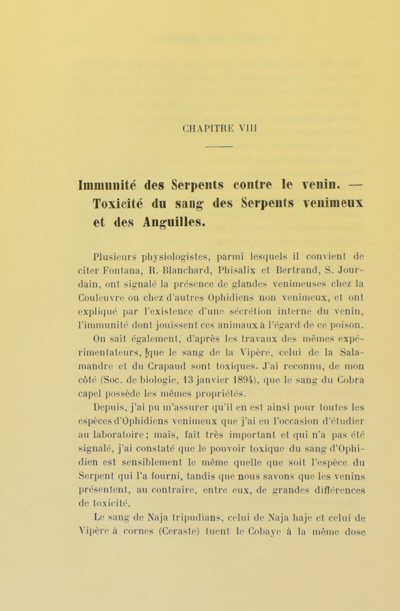 Immunité des Serpents contre le Tenin. — Toxicité du sang des Serpents venimeux et des Anguilles. Plusieurs physiologistes, parmi lesquels il eonvienl de citer Fonlana, R. Blanchard, Pliisalix el Bertrand, S. Jour- dain, onl signalé la présence de glandes venimeuses chez la Couleuvre ou chez d'autres Ophidiens non venimeux, et onl expliqué par l'existence d'uni' sécrétion interne du venin, l'ii unité dont jouissent ces animaux à l'égard de ce poison. On sait également, d'après les travaux des mêmes expé- rimentateurs, {que le sang de la Vipère, celui de la Sala- mandre el du Crapaud sonl toxiques. J'ai reconnu, de mon côté (Soc. de biologie. 13 janvier 1894), que le sang du Cobra cape! possède les mêmes propriétés. Depuis, j'ai pu m'assurer qu'il en est ainsi pour toutes les espèces d'Ophidiens venimeux que j'ai eu l'occasion d'étudier au laboratoire ; mais, fait très important et qui n'a pas été signalé, j'ai constaté que le pouvoir toxique du sang d'Ophi- dien est sensiblement le même quelle que soit l'espèce du Serpent qui l'a fourni, tandis (pie nous savons que les venins présentent, au contraire, entre eux. de grandes différences de toxicité. Le sang de Naja tripudians, celui de Naja haje el celui de Vipère à cornes (Céraste) tuent Le Cobaye à la même dose