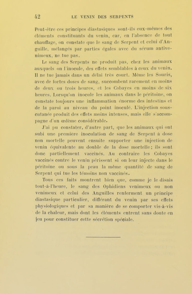 Peut-être ces principes diastasiques sont-ils eux-mêmes des éléments constituants du venin, car, en l'absence de tout chauffage, nu constate que le sang de Serpenl et celui d'An- guille, mélangés par parties ('gales avec du sérum antive- nimeux, ne tue pas. Le sang des Serpents ne produit pas, chez les animaux auxquels <>n l'inocule, des effets semblables à ceux du venin. Il ne lue jamais dans un délai très court. Même les Souris, avec de fortes doses de sang, succombent raremenl en moins de deux ou trois heures, et les Cobayes en moins de six heures. Lorsqu'on inocule les animaux dans le péritoine, on constate toujours une inflammation ('nonne des intestins et de la paroi au niveau du point inoculé. L'injection sous- cutanée produit des effets moins intenses, mais elle s'accom- pagne d'un œdème considérable. J'ai pu constater, d'autre part, que les animaux qui ont subi une première inoculation de sang de Serpent à dose non mortelle peuvent ensuite supporter nue injection de venin équivalente au double de la dose mortelle; ils sont donc partiellement vaccinés. Au contraire les Cobayes vaccinés contre le venin périssent si on leur injecte dans le péritoine ou sous la peau la même quantité de sang de Serpent qui lue les témoins non vaccinés. Tous ces laits montrent bien que, connue je le disais tout-à-l'heure, le sang des Ophidiens venimeux ou non venimeux et celui des Anguilles renferment un principe diastasique particulier, différant du venin par ses effets physiologiques et par sa manière de se comporter vis-à-vis de la chaleur, mais dont les éléments entrent sans doute en jeu pour constituer celte sécrétion spéciale.