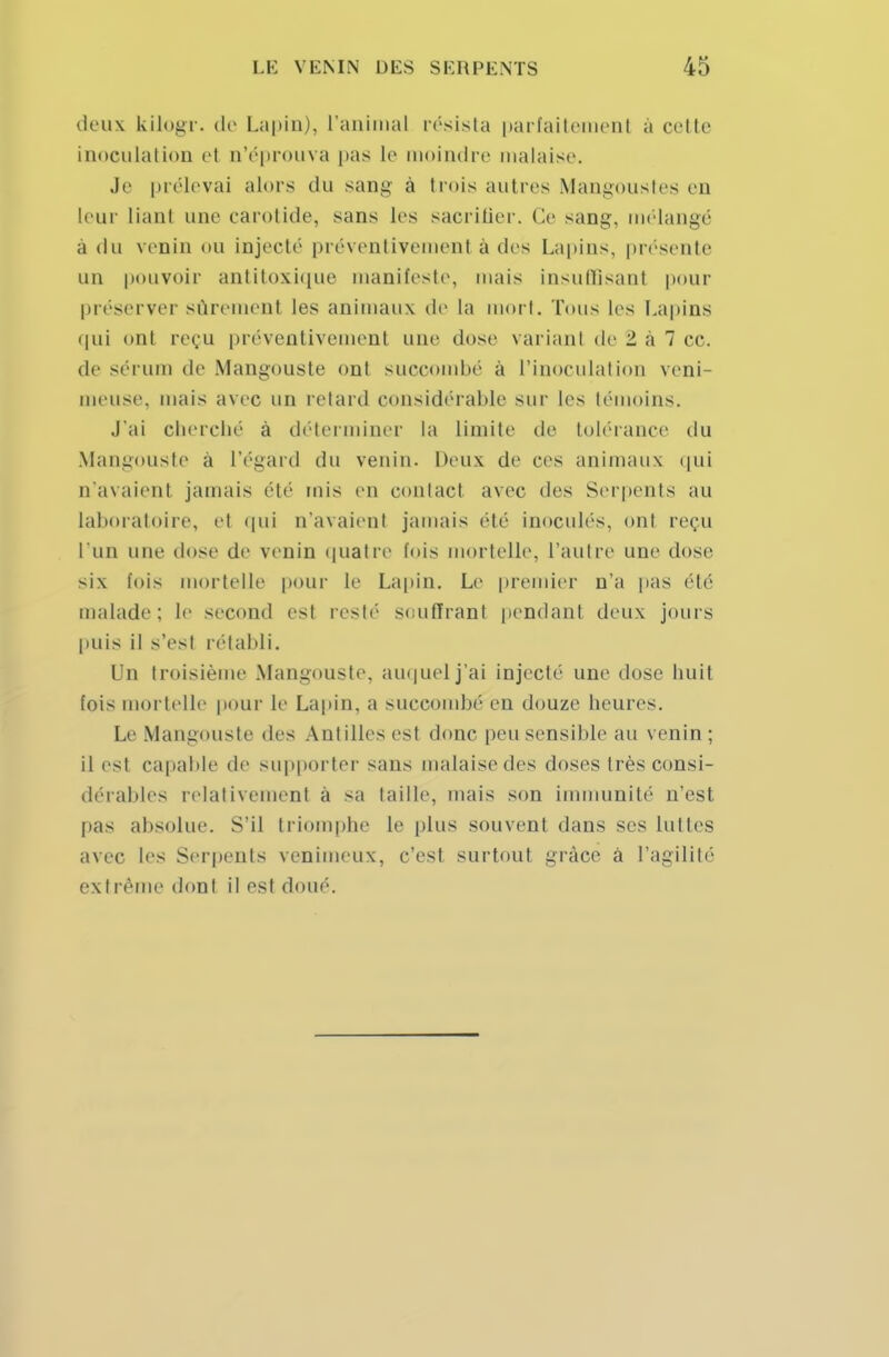 deux kilogr. de Lapin), l'animal résista parfaitement à celte inoculation et n'éprouva pas le moindre malaise. Je prélevai alors du sang à trois autres Mangoustes en leur liant une carotide, sans les sacrifier. Ce sang, mélangé a du venin ou injecté préventivement à des Lapins, présente un pouvoir antitoxique manifeste, mais insuffisanl pour préserver sûrement les animaux de la mort. Tous les Lapins qui ont reçu préventivement une dose variant de 2 à 7 ce. de sérum de Mangouste ont succombé à l'inoculation veni- meuse, mais avec un retard considérable sur Les témoins. J'ai cherché à déterminer la limite de tolérance du Mangouste à l'égard du venin. Deux de ces animaux qui n'avaient jamais été mis en contael avec des Serpents au laboratoire, et qui n'avaient jamais été inoculés, ont reçu l'un une dose de venin quatre fois mortelle, l'autre une dose six fois mortelle pour le Lapin. Le premier n'a pas été malade: le second es! resté souffrant pendant deux jours puis il s'est rétabli. Un troisième Mangouste, auquel j'ai injecté une dose huit fois mortelle pour le Lapin, a succombé en douze heures. Le Mangouste des Antilles est donc peu sensible au venin ; il est capable de supporter sans malaise des doses très consi- dérables relativement à sa taille, mais son immunité n'est pas absolue. S'il triomphe le plus souvent dans ses luttes avec les Serpents venimeux, c'est surtout grâce à l'agilité extrême dont il est doué.