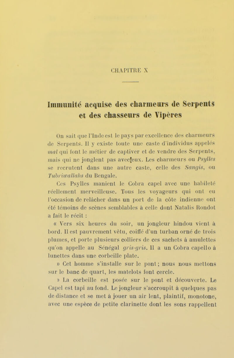 Immunité acquise des charmeurs de Serpents et des chasseurs de Vipères On sait que L'Inde est le pays par excellence des charmeurs de Serpents. Il y existe toute une caste d'individus appelés mai qui font le métier de captiver et de vendre des Serpents, mais qui ne jonglenl pas avecjeux. Les charmeurs ou Psylles se recrutent dans une autre caste, celle des Sangis, ou Tubriwallahs du Bengale. Ces Psylles manient le Cobra capel avec une habileté réellement merveilleuse. Tous les voyageurs qui oui eu l'occasion de relâcher dans un port de La côte indienne ont été témoins de scènes semblables à celle dont Natalis Rondol a fait le récit : « Vers six heures du soir, un jongleur hindou vient à bord. Il est pauvrement vêtu, coiffé d'un turban orné de trois plumes, et porte plusieurs colliers de ces sachets à amulettes qu'on appelle au Sénégal gris-gris. 11 a un Cobra capello à lunettes dans une corbeille plate. » Cet homme s'installe sur le pont; nous nous mettons sur Le banc de quart, les matelots font cercle. )) La corbeille est posée sur le pont et découverte. Le Capel est tapi au fond. Le jongleur s'accroupit à quelques pas de distance et se met à jouer un air lent, plaintif, monotone, avec une espèce de petite clarinette dont les sons rappellent