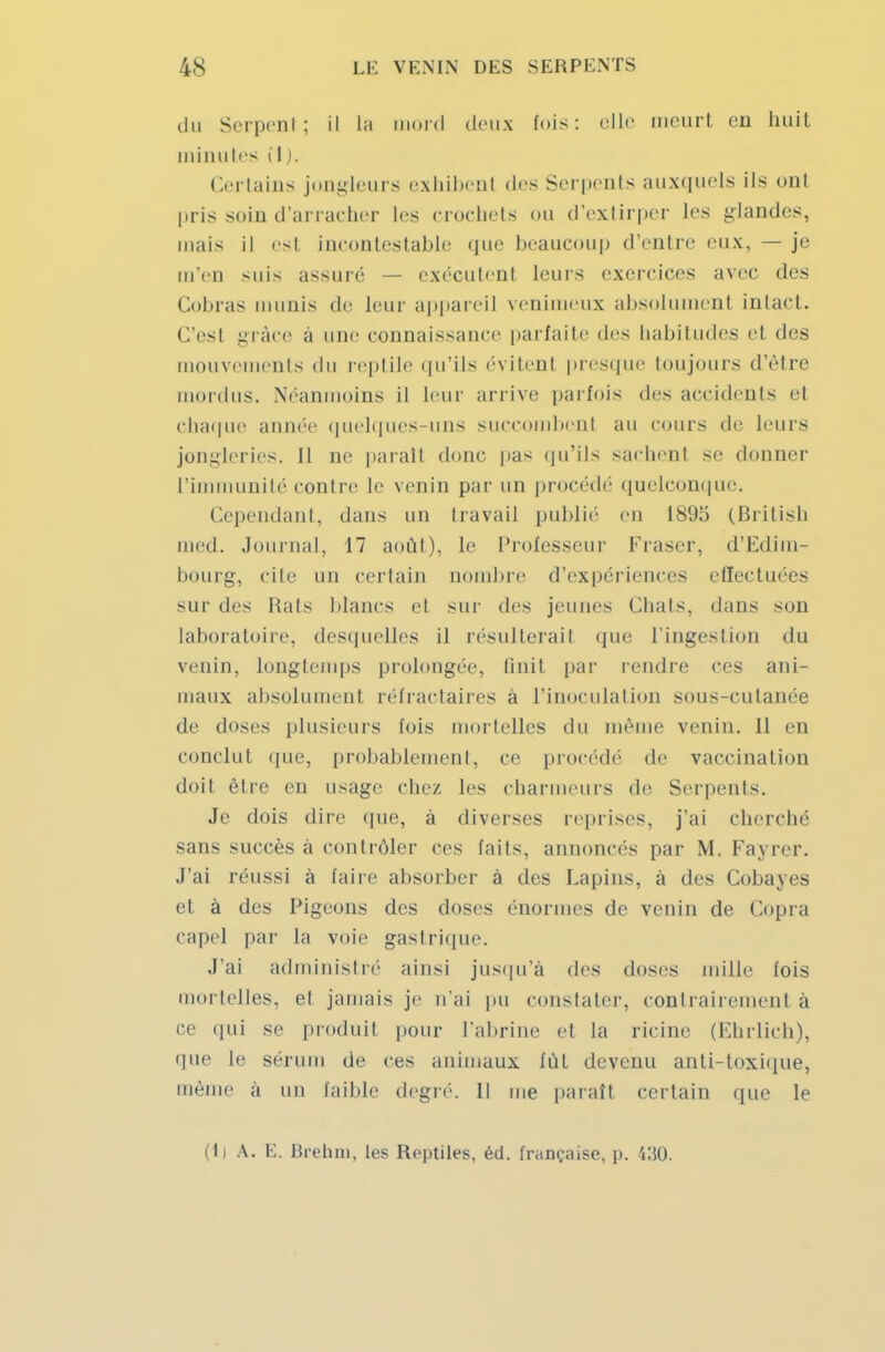 du Serpent; il la mord deux fois: elle meurt en huit minutes il). Certains jongleurs exhibent des Serpents auxquels ils onl pris soin d'arracher les crochets ou d'extirper les glandes, mais il est incontestable que beaucoup d'entre eux, — je m'en suis assuré — exécutent leurs exercices avec des Cobras munis de leur appareil venimeux absolument intact. C'esl grâce à une connaissance parfaite des habitudes et des mouvements du reptile qu'ils évitent presque toujours d'être mordus. Néanmoins il leur arrive parfois des accidents et chaque année quelques-uns succombent au cours de leurs jongleries. 11 ne parait donc pas qu'ils sachent se donner l'immunité contre le venin par un procédé quelconque. Cependant, dans un travail publié eu 1895 (British med. Journal, 17 août), le Professeur Fraser, d'Edim- bourg, cite un certain nombre d'expériences effectuées sur des Hais blancs el sur des jeunes Chais, dans son laboratoire, desquelles il résulterai! que l'ingestion du venin, longtemps prolongée, finit par rendre ces ani- maux absolument réfractaires à l'inoculation sous-cutanée de doses plusieurs fois mortelles du même venin. Il en conclut que, probablement, ce procédé de vaccinai ion doit être en usage chez les charmeurs de Serpents. Je dois dire que, à diverses reprises, j'ai cherché sans succès à contrôler ces faits, annoncés par M. Fayrer. J'ai réussi à faire absorber à des Lapins, à des Cobayes et à des Pigeons des doses énormes de venin de Copra capel par la voie gastrique. J'ai administré ainsi jusqu'à des doses mille fois 1 telles, el jamais je n'ai pu constater, contrairement a ce qui se produit pour l'abrine et la ricine (Ehrlich), que le sérum de ces animaux fût devenu anti-toxique, même à un faible degré. Il me paraît certain que le (li A. E. Brehni, les Reptiles, éd. française, p. S30.