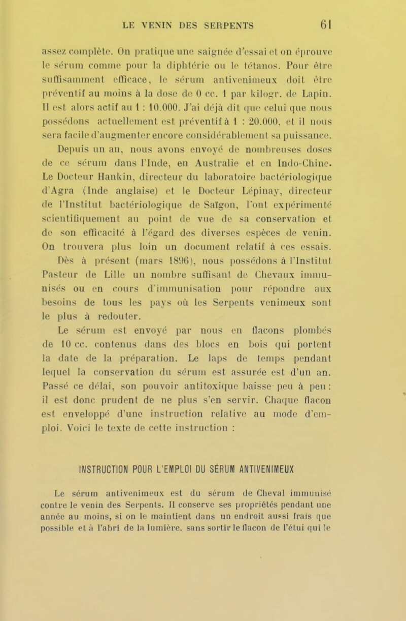 assez complète, on pratique une saignée d'essai el on éprouve le sérum comme pour la diphtérie ou le tétanos. Pour être suffisamment efficace, le sérum antivenimeux doit rire préventif au inoins à la dose do 0 ce. 1 par kilogr. de Lapin. 11 est alors actif au 1 : 10.000. J'ai déjà dit que celui que nous possédons actuellement est préventif à 1 : 20.000. et il nous sera facile d'augmenter encore considérablement sa puissance. Depuis un an, nous avons envoyé de nombreuses doses de ce sérum dans l'Inde, en Australie et en Indo-Chine. Le Docteur Hankin, directeur du laboratoire bactériologique d'Agra (Inde anglaise) et le Docteur Lépinay, directeur de l'Institut bactériologique de Saïgon, l'ont expérimenté scientifiquement au point de vue de sa conservation et de son efficacité à l'égard des diverses espèces de venin. On trouvera plus loin un document relatif à ces essais. Dès a présent (mars 1896), nous possédons à l'Institut Pasteur de Lille un nombre suffisant de Chevaux immu- nisés ou en cours d'immunisation pour répondre aux besoins de tous les pays où les Serpents venimeux sont le plus à redouter. Le sérum est envoyé par nous en flacons plombés de 10 ce. contenus dans des blocs en bois qui portent la date de la préparation. Le laps de temps pendant lequel la conservation du sérum est assurée est d'un an. Passé ce délai, son pouvoir antitoxique baisse peu à peu: il esl donc prudent de ne plus s'en servir. Chaque flacou est enveloppe'1 d'une instruction relative au mode d'em- ploi. Voici le texte de cette instruction : INSTRUCTION POUR L'EMPLOI DU SÉRUM ANTIVENIMEUX Le sérum antivenimeux est du sérum de Cheval immunisé contre le venin des Serpents. Il conserve ses propriétés pendant une année au moins, si on le maintient dans un endroit aussi frais que possible et à l'abri de la lumière, sans sortir le llacon de l'étui qui le
