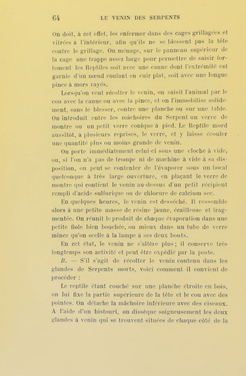 On doit, à cel effet, les enfermer dans des cages grillagées et vitrées à l'intérieur, afin qu'ils ne se blessent |>as la tète coutre le grillage. On ménage, sur le panneau supérieur de la cage une trappe assez large pour permettre de saisir for- tement les Reptiles soit avec une canne dont l'extrémité est garnie d'un nœud coulant en cuir plat, soit avec une longue pince a mors raj és. Lorsqu'on veut récolter le venin, on saisit l'animal par le cou avec la canne ou avec la pince, et on l'immobilise solide- ment, sans le blesser, contre une planche ou sur une table. On introduit entre les mâchoires du Serpent un verre de montre ou un petit verre conique à pied. Le Reptile mord aussitôt, à plusieurs reprises, le M i re, et y laisse écouler une quantité plus ou moins grande de venin. On porte immédiatement celui-ci sous une cloche à vide, ou, si l'on n'a pas de trompe ni de machine à vide a sa dis- position, on peut se contenter de l'évaporer sous un bocal quelconque à très large ouverture, en plaçant le verre de montre qui contient le venin au-dessus d'un petit récipient rempli d'acide sulfurique ou de chlorure de calcium sec. En quelques heures, le venin est desséché. 11 ressemble alors à une petite masse de résine jaune, écailleuse el frag- mentée. On réunil le produit de chaque évaporation dans une petite liole bien bouchée, ou mieux dans un tube de verre mince qu'on scelle à la lampe à ses deux bouts. En cet état, le venin ne s'altère plus; il conserve très Longtemps son activité et peut être expédié par La poste. B. — S'il s'agit de récolter le venin contenu dans les glandes de Serpents morts, voici comment il convient de procéder : Le reptile étant couché sur une planche étroite en bois, on lui fixe la partie supérieure de la tête el le cou avec des pointes. On détache la mâchoire inférieure avec des ciseaux. A l'aide d'un bistouri, on dissèque soigneusemenl les deux glandes à venin qui se trouvent situées de chaque côté de la