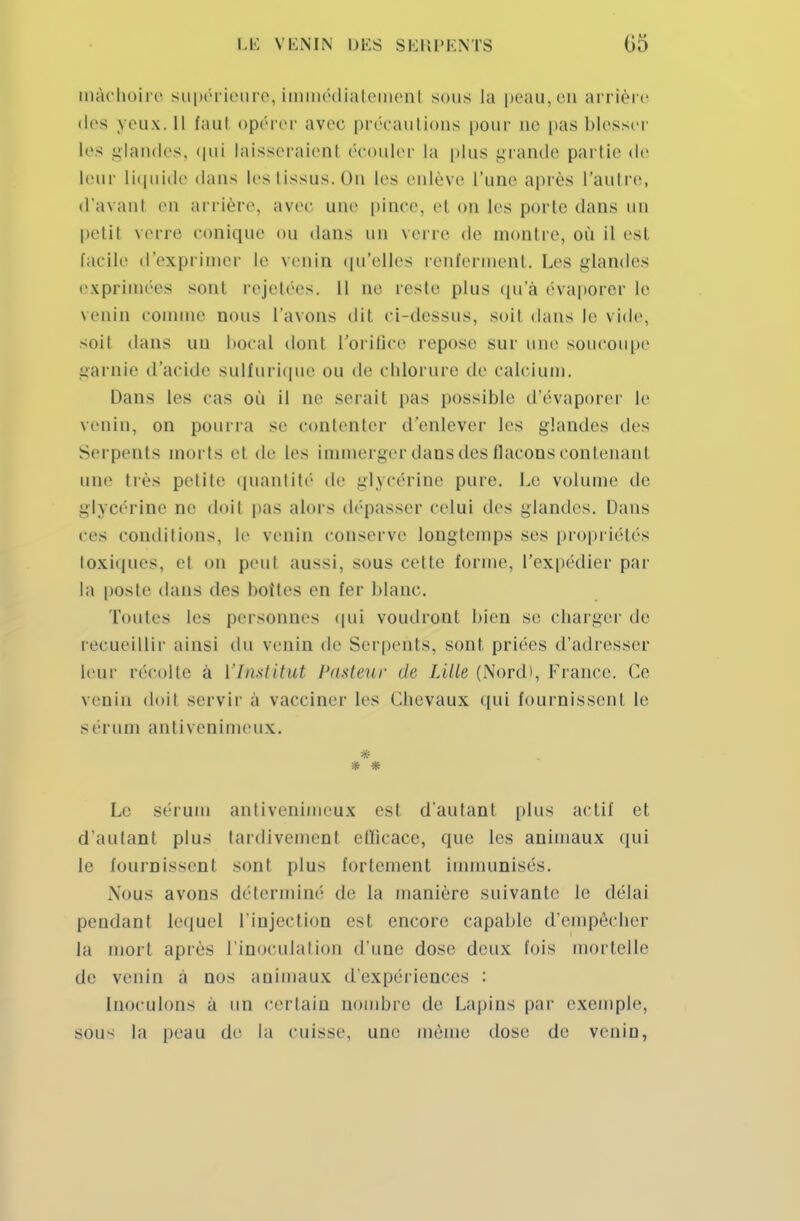 mâchoire supérieure, immédiatement sous la peau,en arrière des yeux. Il faul opérer avec précautions pour ne pas blesser les glandes, qui laisseraient écouler la plus grande partie de leur liquide dans les tissus. Ou les enlève l'une après l'autre, d'avant en arrière, avec une pince, et on les porte dans un petit verre conique ou dans un verre de montre, où il est facile d'exprimer le venin qu'elles renferment. Les glandes exprimées sont rejetées. Il ne reste plus qu'à évaporer le venin connue nous l'avons dit ci-dessus, soil dans le vide, soit dans uu bocal dont l'orifice repose sur une soucoupe garnie d'acide sulfurique ou de chlorure de calcium. Dans les cas où il ne serait pas possible d'évaporer le venin, on pourra se contenter d'enlever les glandes des Serpents morts et de les immerger dans des flacons contenant une très petite quantité de glycérine pure. Le volume de glycérine ne doit pas alors dépasser celui des glandes. Dans ces conditions, le venin conserve longtemps ses propriétés toxiques, et on peut aussi, sous cette forme, l'expédier par la poste dans des boîtes en fer blanc. toutes les personnes qui vomiront bien se charger de recueillir ainsi du venin de Serpents, sont priées d'adresser leur récolte a l'Institut Pasteur (le Lille (NorcD, France. Ce venin doil servir à vacciner les Chevaux qui fournissent le sérum antivenimeux. * * Le sérum antivenimeux esl d'autant plus actif cl d'autant plus tardivement ellicace, que les animaux qui le fournissent sont plus fortement immunisés. Nous avons déterminé de la manière suivante le délai pendant lequel l'injection est encore capable d'empêcher la mort après l'inoculation d'une dose deux fois mortelle de venin a nos animaux d'expériences : Inoculons à un certain nombre de Lapins par exemple, sous la peau de la cuisse, une même dose de venin,