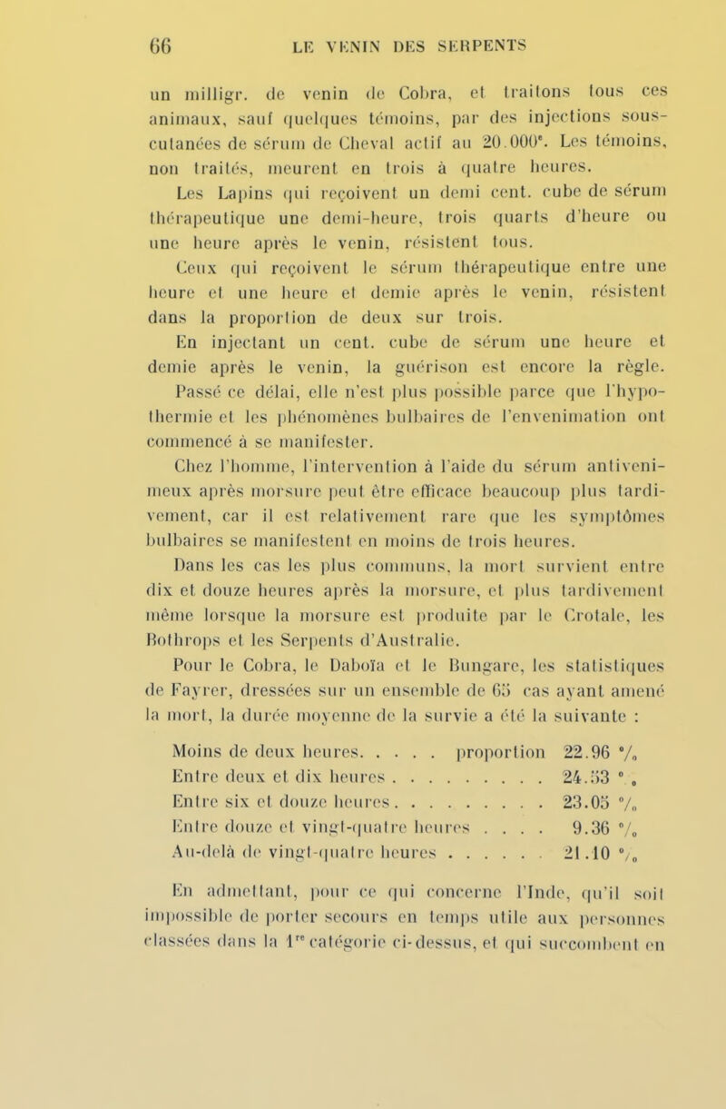 un niilligr. do venin de Cobra, et Irai Ions lous ces animaux, sauf quelques témoins, par des injections sous- cutanées de sérum de Cheval actif au 20 000e. Les témoins, non traités, meurent en trois à quatre heures. Les Lapins qui reçoivent un demi cent, cube de sérum thérapeutique une demi-heure, trois quarts d'heure ou une heure après le venin, résistent tous. Ceux qui reçoivent le sérum thérapeutique entre une heure et une heure et demie après le venin, résistent dans la proportion de deux sur trois. En injectant un cent, cube de sérum une heure et demie après le venin, la guérison est encore la règle. Passé ce délai, elle n'est plus possible parce que l'hypo- thermie et les phénomènes bulbaires de l'envenimatioD onl commencé à se manifester. Chez l'homme, l'intervention à l'aide du sérum antiveni- meux après morsure peut être efficace beaucoup plus tardi- vement, car il est relativement rare que les symptômes bulbaires se manifestent en moins de trois heures. Dans les cas les plus communs, la mort survient entre dix et douze heures après la morsure, et plus tardivement même lorsque la morsure est produite par le Crotale, les Bothrops et les Serpents d'Australie. Pour le Cobra, le Daboïa el le Bungare, les statistiques de Fayrer, dressées sur un ensemble de 65 cas ayant amené la mort, la durée moyenne de la survie a été la suivante : Moins de deux heures proportion 22.96 % Entre deux et dix heures 24..13 0 0 Entre six el douze heures 23.03 % Entre douze el vingt-quatre heures .... 9.36 % Au-delà de vingt-quatre heures 21.10 En admettant, pour ce qui concerne l'Inde, qu*il soil impossible de porter secours en temps utile aux personnes classées dans la 1 catégorie ci- dessus, el qui succombent en