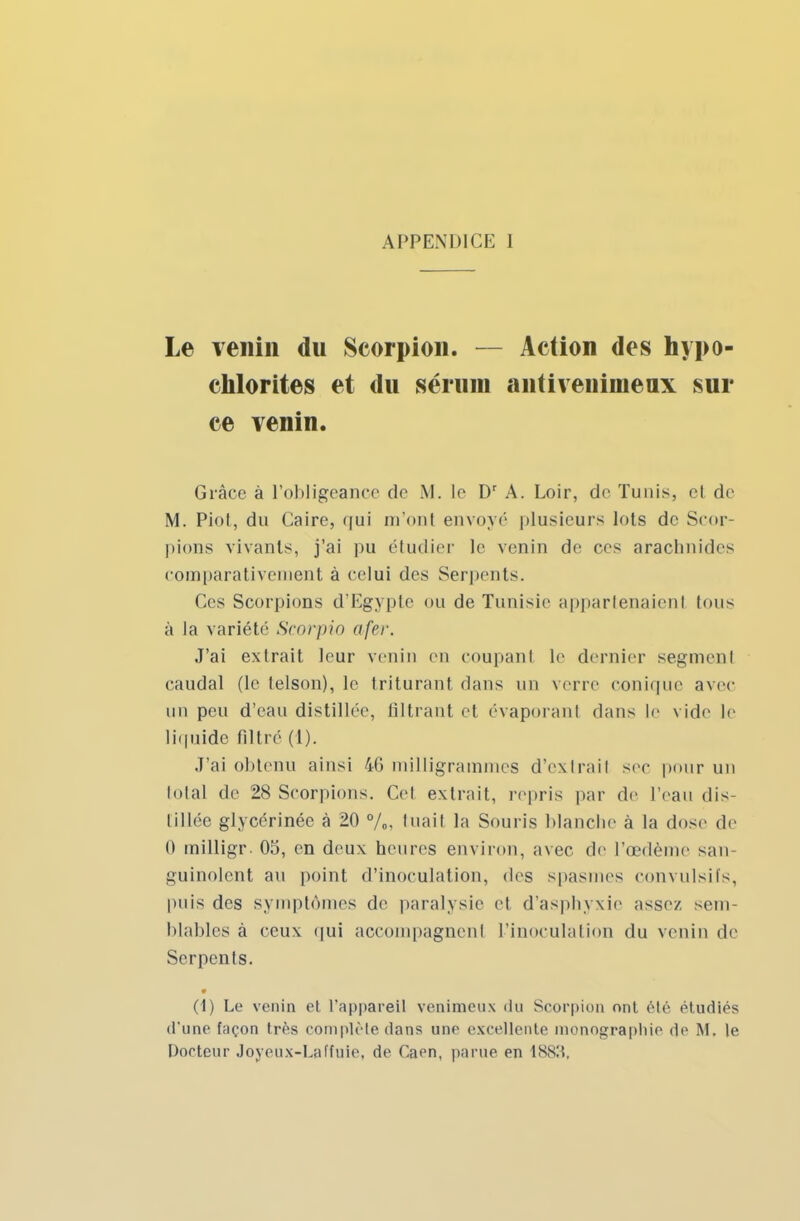 Le venin du Scorpion. — Action des hypo- chlorites et du sérum antivenimeax sur ce venin. Grâce à l'obligeance de M. le Dr A. Loir, de Tunis, et de M. Piot, du Caire, qui m'ont envoyé plusieurs lots de Scor- pions vivants, j'ai pu étudier le venin de ces arachnides comparativement à celui des Serpents. Ces Scorpions d'Egypte ou de Tunisie appartenaient tous à la variété Scorpio afer. J'ai extrait leur venin en coupant le dernier segment caudal (le telson), le triturant dans un verre conique avec un peu d'eau distillée, filtrant et évaporant dans le vide le liquide filtré (1). J'ai obtenu ainsi 46 milligrammes d'extrait sec pour un total de 28 Scorpions. Cet extrait, repris par de l'eau dis- tillée glycérinée à 20 %, tuait la Souris blanche à la dose de 0 milligr. 05, en deux heures environ, avec de l'œdème san- guinolent au point d'inoculation, des spasmes convulsifs, puis des symptômes de paralysie et d'asphyxie assez sem- blables à ceux qui accompagnent l'inoculation du venin de Serpents. • (1) Le venin et l'appareil venimeux du Scorpion ont été étudiés d'une f;içon très complète dans une excellente monographie de M. le Porteur Joyeux-Laffuie, de Caen, parue en 1S83,