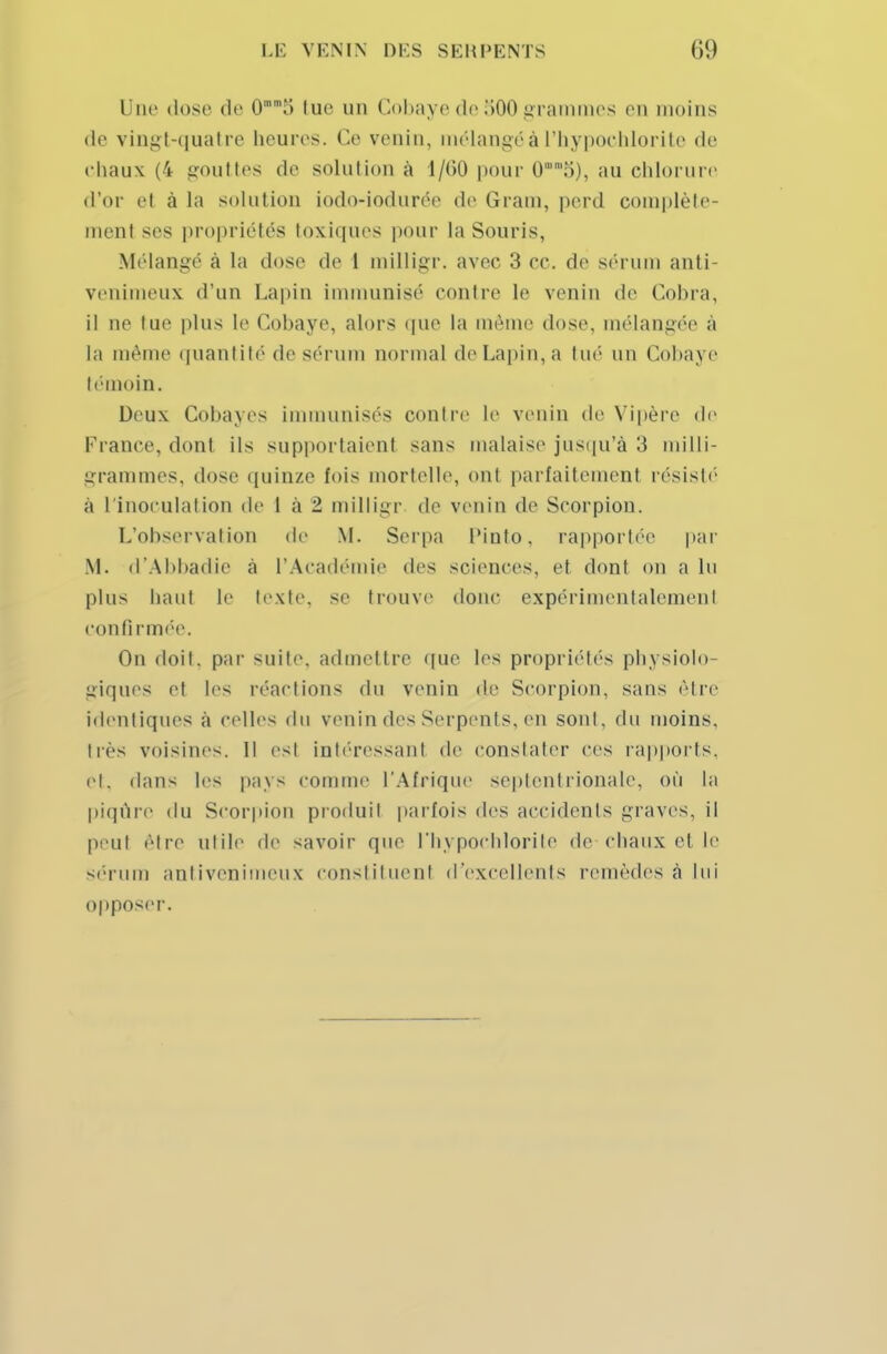 I ne dose de 0.> tue un Cobaye de 500 grammes en moins de vingt-quatre beures. Ce venin, mélangé à l'hypochlorite de chaux (4 gouttes de solution à 1/60 pour 0o), au chlorure d'or et à la solution iodo-iodurée do Grain, perd complète- menl ses propriétés toxiques pour la Souris, Mélangé à La dose de 1 milligr. avec 3 ce. de sérum anti- venimeux d'un Lapin immunisé contre le venin de Cobra, il ne tue plus le Cobaye, alors que la même dose, mélangée à la même quantité de sérum normal de Lapin, a tué un Cobaj e témoin. Deux Cobayes immunisés contre le venin de Vipère de France, dont ils supportaient sans malaise jusqu'à 3 milli- grammes, dose quinze fois mortelle, oni parfaitement résisté à l'inoculation de 1 à 2 milligr de venin de Scorpion. L'observation de M. Serpa Piuto, rapportée par M. d'Abbadie à l'Académie des sciences, et dont on a lu plus haut le texte, se trouve donc expérimentalement confi rmée. On doit, par suite, admettre que les propriétés physiolo- giques et les réactions du venin de Scorpion, sans être identiques à celles du venin des Serpents, en sont, du moins, liés voisines. Il esl intéressant de constater ces rapports, et, dans les pays comme l'Afrique septentrionale, où la piqûre du Scorpion produit parfois des accidents graves, il peut être utile de savoir que l'hypochlorite de chaux et le sérum antivenimeux constituent d'excellents remèdes à lui opposer.