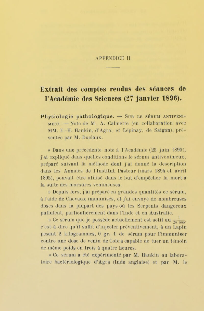 Extrait des comptes rendus des séances de l'Académie des Sciences (27 janvier 1896). Physiologie pathologique. — Sur le sérum antiveni- meux. — Note de M. A. Calmette (en collaboration avec MM. E.-H. Hankin, d'Agra, et Lépinay, de Saïgon), pré- sentée par M. Duclaux. « Dans une précédente note à l'Académie (25 juin 1895), j'ai expliqué (huis quelles conditions le sérum antivenimeux, préparé suivant lit méthode dont, j'ai donné la description dans les Annales de l'Institut Pasteur (mars 1894 et avril 1895), pouvait être utilisé dans le but d'empêcher la mort à la suite des morsures venimeuses. » Depuis lors, j'ai préparé en grandes i|uantités ce sérum, à l'aide de Chevaux immunisés, et j'ai envoyé de nombreuses doses dans la plupart des pays où les Serpents dangereux pullulent, particulièrement dans l'Inde et en Australie. » Ce sérum que je possède actuellement est actif au )(1 ■ c'est-à-dire qu'il suffit d'injecter préventivement, à un Lapin pesant 2 kilogrammes, 0 gr. 1 de sérum pour l'immuniser contre une dose de venin de Cobra capable de tuer un témoin de même poids en trois à quatre heures. » Ce sérum a été expérimenté par M. Hankin au labora-