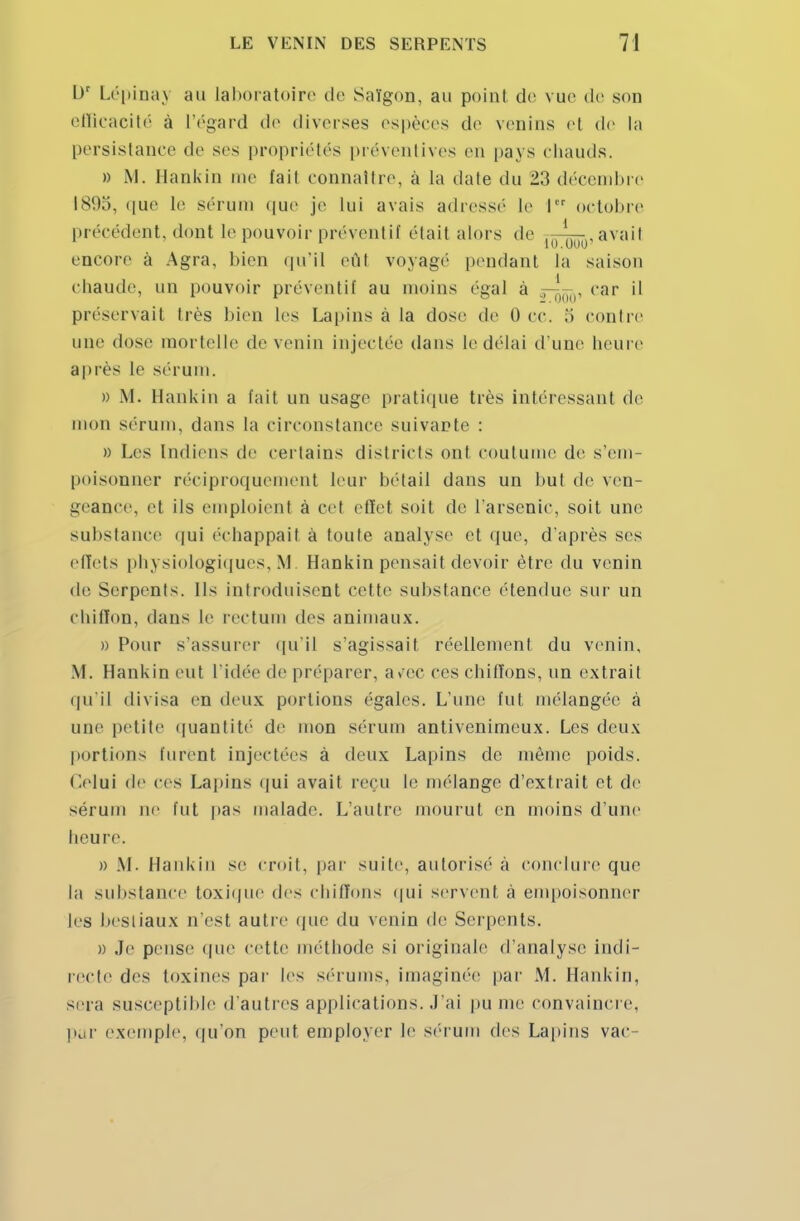 l)r Lépinaj au Laboratoire de Saïgon, an point, de vue de son efficacité à l'égard de diverses espèces de venins et de la persistance de ses propriétés préventives en pays chauds. » M. Hankin me fait connaître, à la date du 23 décembre 1895, que le sérum que je Lui avais adressé Le I octobre précédent, dont le pouvoir préventif était alors de |()-^r avait encore à Agra, bien qu'il eût voyage pendant la saison chaude, un pouvoir préventif au moins égal à ,-'Hiu, car il préservait très bien les Lapins à la dose de 0 ce. ,'i contre une dose mortelle de venin injectée dans le délai d'une heure après le sérum. » M. Hankin a fait un usage pratique très intéressant de mon sérum, dans la circonstance suivante : » Les Indiens de certains districts ont coutume de s'em- poisonner réciproquement leur bétail dans un but de ven- geance, et ils emploient à cet effet soit de L'arsenic, soit une substance qui échappait à toute analyse et que, d'après ses effets physiologiques, M Hankin pensait devoir être du venin de Serpents. Ils introduisent cette substance étendue sur un chiffon, dans le rectum des animaux. » Pour s'assurer qu'il s'agissait réellement du venin, M. Hankin eut l'idée de préparer, avec ces chiffons, un extrait qu'il divisa en deux portions égales. L'une fut mélangée à une petite quantité de mon sérum antivenimeux. Les deux portions lurent injectées à deux Lapins de même poids. Celui de ces Lapins qui avait reçu le mélange d'extrait et de sérum ne fut pas malade. L'autre mourut en moins d'une heure. » M. Hankin se croit, par suite, autorisé a conclure que la substance toxique des chiffons qui servent à empoisonner les bestiaux n'est autre que du venin de Serpents. » Je pense que cette méthode si originale d'analyse indi- recte des toxines par les sérums, imaginée par M. Hankin, sera susceptible d'autres applications. J'ai pu me convaincre, pur exemple, qu'on peut employer le sérum des Lapins vac-