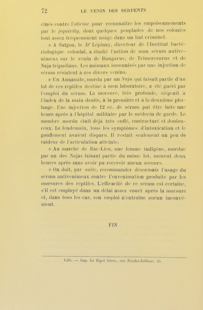 cinés contre Vabrme pour reconnaître les empoisonnements par le jequirity, dont quelques peuplades de nos colonies font assez fréquemment usage dans un but criminel. » A Saigon, le Dr Lépinay, directeur de l'institut bacté- riologique colonial, a étudié l'action de mon sérum antive- □ imeux sur le venin de Bungarus, de Trimeresurus et de Naja tripudiàns. Les animaux immunisés par une injection tic sérum résistent a ces divers venins. » Un Annamite, mordu par un Naja qui taisait partie d'un lot de ces reptiles destiné à mon laboratoire, a été guéri par remploi du sérum. La morsure. Ires profonde, siégeait à l'index de la main droite, à la première el à la deuxième plia- lange. Une injection de \- ce. de sérum put être faite une heure après à l'hôpital militaire par le médecin de garde. Le membre mordu était déjà très enflé, contracturé et doulou- reux. Le lendemain, tous les symptômes d'inloxication et le gonflement avaient disparu. Il restait seulement un peu de l aideur de l'articulation atteinte. » Au marche de Bac-Lieu, une femme indigène, mordue par un tics Najas faisant partie du même lot, mourut deux heures après saus avoir pu recevoir aucun secours. » On doit, par suite, recommander désormais l'usage du sérum antivenimeux contre l'envenimation produite par les morsures des reptiles. L'efficacité de ce sérum est certaine, s'il esl employé dans un délai assez court après la morsure et, dans tous les cas. son emploi n'entraîne aucun inconvé- nient. FIN Lille. — Imp. Le Bigot frères, rue Nicolas-Leblanc, :!.>.