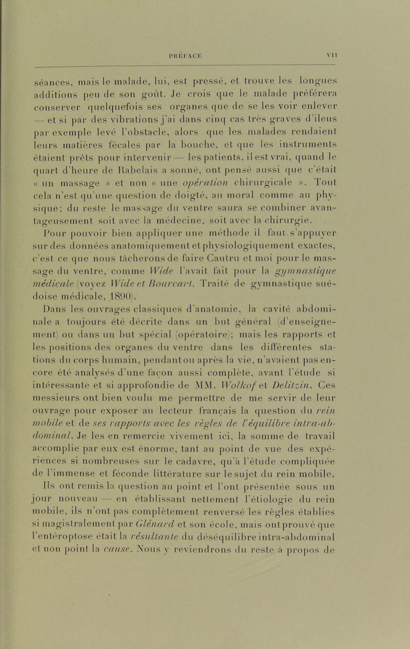 P Hlil'A Clî VU séances, mais le malade, lui, est pressé, et trouve les longues additions peu de son goût. Je crois que le malade préférera conserver quelquefois ses organes que de se les voir enlever — et si par des vibrations j’ai dans cinq cas très graves d’ileus par exemple levé l’obstacle, alors (pie les malades rendaient leurs matières fécales par la bouche, et que les instruments étaient prêts pour intervenir— les patients, il est vrai, quand le quart d’heure de Rabelais a sonné, ont pensé aussi (pie c’était « un massage » et non « une opération chirurgicale ». fout cela n’est qu’une question de doigté, au moral comme au phy- sique; du reste le massage du ventre saura se combiner avan- tageusement soit avec la médecine, soit avec la chirurgie. Pour pouvoir bien appliquer une méthode il faut s’appuyer sur des données anatomiquement et physiologiquement exactes, c’est ce que nous tâcherons de faire Cautru et moi pour le mas- sage du ventre, comme Wide l’avait fait pour la gymnastique médicale (voyez Wide et Bourcart. Traité de gymnastique sué- doise médicale, 1890). Dans les ouvrages classiques d'anatomie, la cavité abdomi- nale a toujours été décrite dans un but général (d’enseigne- ment) ou dans un but spécial (opératoire); mais les rapports et les positions des organes du ventre dans les différentes sta- tions du corps humain, pendant ou après la vie, n’avaient pas en- core été analysés d’une façon aussi complète, avant l'étude si intéressante et si approfondie de MM. Wolkofei Delitzin. Ces messieurs ont bien voulu me permettre de me servir de leur ouvrage pour exposer au lecteur français la question du rein mobile et de ses rapports avec les règles de Véquilibre intra-ab- dominal. Je les en remercie vivement ici, la somme de travail accomplie par eux est énorme, tant au point de vue des expé- riences si nombreuses sur le cadavre, qu’à l’étude compliquée de r immense et féconde littérature sur le sujet du rein mobile. Ils ont remis la question au point et l’ont présentée sous un jour nouveau — en établissant nettement l’étiologie du rein mobile, ils n’ont pas complètement renversé les règles établies si magistralement par Glénard et son école, mais ontprouvéque l’entéroptose était la résultante du déséquilibre intra-abdominal et non point la cause. Nous y reviendrons du reste à propos de