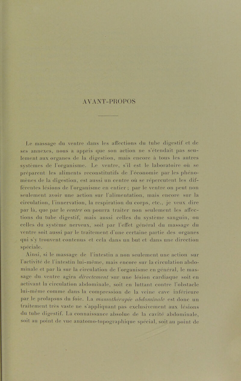 AVANT-PROPOS Le massage du ventre dans les affections du tube digestif et de ses annexes, nous a appris que son action ne s’étendait pas seu- lement aux organes de la digestion, mais encore à tous les autres systèmes de l'organisme. Le ventre, s il est le laboratoire où se préparent les aliments reconstitutifs de l'économie par les phéno- mènes de la digestion, est aussi un centre où se répercutent les dif- férentes lésions de l'organisme en entier; par le ventre on peut non seulement avoir une action sur l'alimentation, mais encore sur la circulation, l'innervation, la respiration du corps, etc., je veux dire par là, que par le ventre on pourra traiter non seulement les affec- tions du tube digestif, mais aussi celles du système sanguin, ou celles du système nerveux, soit par 1 effet général du massage du ventre soit aussi par le traitement d'une certaine partie des organes qui s’y trouvent contenus et cela dans un but et dans une direction spéciale. Ainsi, si le massage de l'intestin a non seulement une action sur l’activité de l'intestin lui-même, mais encore sur la circulation abdo- minale et par là sur la circulation de l organisme en général, le mas- sage du ventre agira directement sur une lésion cardiaque soit en activant la circulation abdominale, soit en luttant contre l’obstacle lui-même comme dans la compression de la veine cave inférieure par le prolapsus du foie. La massothérapie abdominale est donc un traitement très vaste ne s'appliquant pas exclusivement aux lésions du tube digestif. La connaissance absolue de la cavité abdominale, soit au point de vue anatomo-topographique spécial, soit au point de