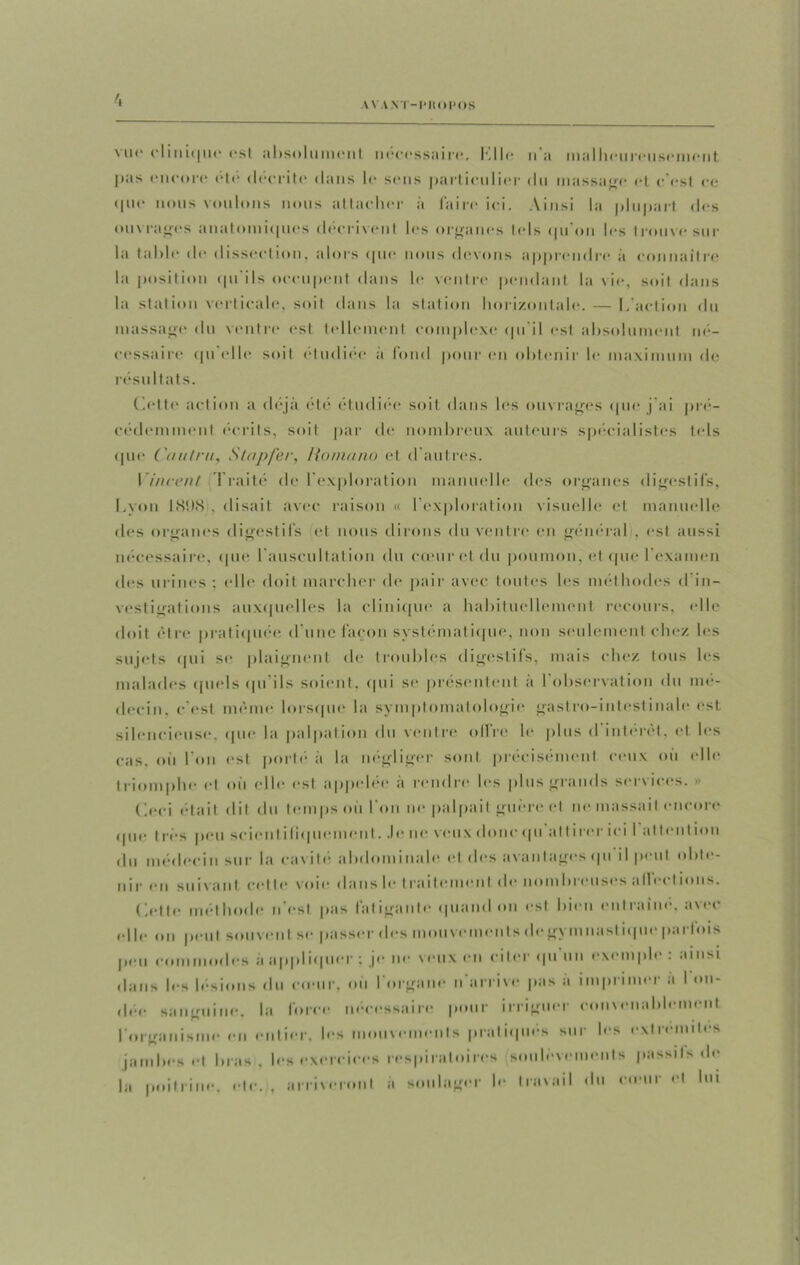 AV V .\ I -PROPOS vu*' clinique est absolument neeessaire. Kilo n'a malheureusement pas encore etc décrite dans le sens particulier du massage et c'est ce que nous voulons nous attacher à faire ici. Ainsi la plupart fies ouvrages anatomiques décrivent les organes tels qu’on les trouve sur la table de dissection, alors que nous devons apprendre à connaître la position qu'ils occupent dans le ventre pendant la vie, soit dans la station verticale, soit dans la station horizontale. — L'action du massage du ventre est tellement complexe qu'il est absolument né- cessaire qu'elle soit étudiée à fond pour en obtenir le maximum de résultats. Cette action a déjà été étudiée soit dans les ouvrages que j'ai pré- cédemment écrits, soit par de nombreux auteurs spécialistes tels ([lie C'a ut ru, Stapfer, Ho ma no et d’autres. Vincent Traité de l’exploration manuelle des organes digestifs, Lyon 1898 , disait avec raison « I exploration visuelle et manuelle des organes digestifs et nous dirons du ventre en général , est aussi nécessaire, que l'auscultation du cœur et du poumon, et que l’examen des urines ; elle doit marcher de pair avec toutes les méthodes d in- vestigations auxquelles la clinique a habituellement recours, elle doit être pratiquée d une façon systématique, non seulement chez les sujets qui se plaignent de troubles digestifs, mais chez tous les malades quels qu’ils soient, qui se présentent à l'observation du mé- decin. c'est même lorsque la symptomatologie gastro-intestinale est silencieuse, que la palpation du ventre olfre le plus d'intérêt, et les cas, où l'on est porté à la négliger sont précisément ceux où elle triomphe et où elle est appelée à rendre les plus grands services. » (’eei était «lit du temps où l'on ne palpait guère et m> massait encore Mue I res peu scicn l i liquement. Je ne veux donc «pi at I i rer ici I at lent ion du médecin sur la cavité abdominale et des avantages «pi il peut obte- nir en suivant celle voie dans le I raitement de nitreuses allée! ions. Celle méthode n'osl pas làl igante «piand on est bien entraîné, avec d h* on peut souvent se passer des mouvements de gymnastique parfois peu commodes à appliquer : je ne veux en citer qu \cmple : ainsi dans les lésions du c«enr, où l'organe n arrive pas a imprimer a I on- dée sanguine, la force nécessaire pour irriguer convenablement l'organisme en entier, les mouvements pratiqués sur les extrémités jambes cl bras, les exercices respiratoires soulèvements passifs de la poitrine, etc, , arriveront à soulager le travail «lu rouir et lui