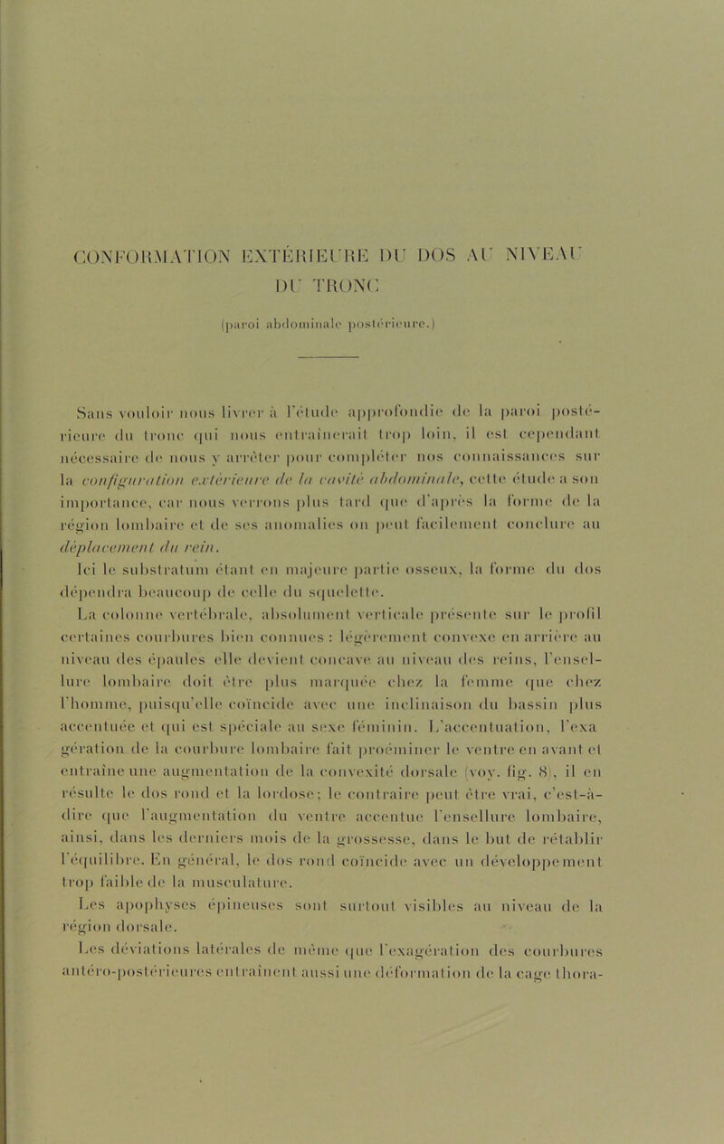 CONFORMATION EXTÉRIEURE DU DOS AU NIVEAU DU TRONC (paroi abdominale postérieure.) Sans vouloir nous livrera l’élude approfondie de la paroi posté- rieure du tronc cjni nous entraînerait trop loin, il est cependant nécessaire de nous y arrêter pour compléter nos connaissances sur la configuration extérieure de la cavité abdominale, cette étude a son importance, car nous verrons plus tard cpie d après la forme de la région lombaire et de ses anomalies on peut facilement conclure au déplacement du rein. Ici le substratum étant en majeure partie osseux, la forme du dos dépendra beaucoup de celle du squelette. La colonne vertébrale, absolument verticale présente sur le profil certaines courbures bien connues: légèrement convexe en arrière au niveau des épaules elle devient concave au niveau des reins, l’ensel- lure lombaire doit être plus marquée chez la femme que chez l'homme, puisqu'elle coïncide avec une inclinaison du bassin plus accentuée et qui est spéciale au sexe féminin. L’accentuation, l’exa gération de la courbure lombaire fait proéminer le ventre en avant et entraîne une augmentation de la convexité dorsale voy. fi g. <S , il en résulte le dos rond et la lordose; le contraire peut être vrai, c’est-à- dire que l’augmentation du ventre accentue l’ensellure lombaire, ainsi, dans les derniers mois de la grossesse, dans le but de rétablir I équilibre. En général, le dos rond coïncide avec un développement trop faible de la musculature. Les apophyses épineuses sont surtout visibles au niveau de la région dorsale. Les déviations latérales de même que 1 exagération des courbures antéro-posterieures entraînent aussi une déformation do la cage thora-