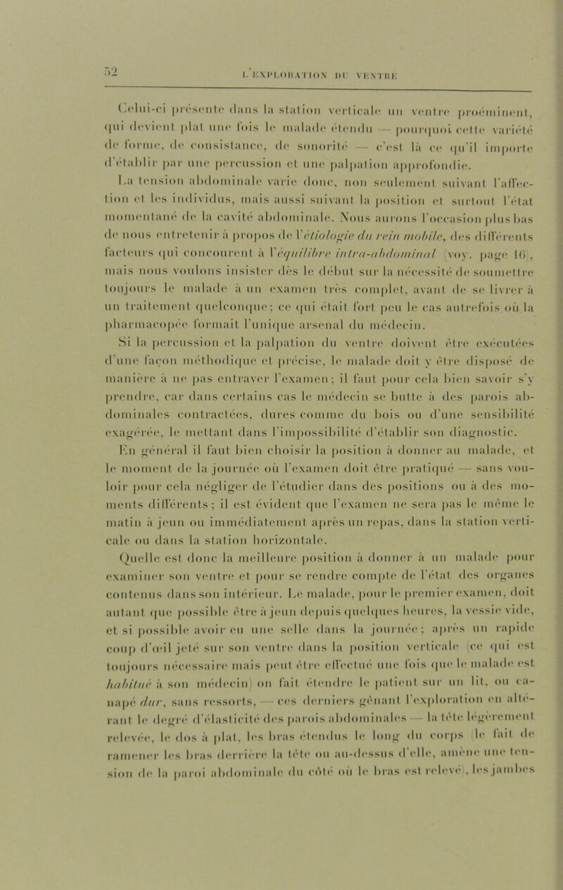 Celui-ci présente dans la station verticale un ventre proéminent, (pii devient plat une lois le malade etendn — pourquoi, cette variété de lorme, d(* consistance, de sonorité — c’est la ce tpi il importe d et a 1)1 ir par une percussion el une palpation approfondie. La tension abdominale varie donc, non seulement suivant l’alfec- tion et les individus, mais aussi suivant la position et surtout l'état momentané de la cavité abdominale. .Nous aurons I occasion plus bas de nous entretenir a propos de I étiologie du rein mobile, des différents facteurs qui concourent à Y équilibre intra-abdominal voy. page 16, mais nous voulons insister des le début sur la nécessité de soumettre toujours le malade a un examen très complet, avant de se livrer à un traitement quelconque; ce qui était fort peu le cas autrefois où la pharmacopée* formait l'unique arsenal du médecin. Si la percussion et la palpation du ventre doivent être exécutées d’une façon méthodique et précise, le malade doit y être disposé de manière à ne pas entraver l’examen; il faut pour cela bien savoir s'y prendre, car dans certains cas le médecin se butte à des parois ab- dominales contractées, dures comme du bois ou d’une sensibilité exagérée, le mettant dans l’impossibilité d’établir son diagnostic. En général il faut bien choisir la position à donner au malade, et le moment de la journée où l’examen doit être pratiqué — sans vou- loir pour cela négliger de l’étudier dans des positions ou à des mo- ments différents; il est évident que I examen ne sera pas le même le matin à jeun ou immédiatement après un repas, dans la station verti- cale ou dans la station horizontale. Quelle est donc la meilleure position à donner à un malade pour examiner son ventre et pour se rendre compte de 1 état des organes contenus dans son intérieur. Le malade, pour le premier examen, doit autant que possible être à jeun depuis quelques heures, la vessie vide, et si possible avoir eu une selle dans la journée; après un rapide coup d’œil jeté sur son ventre dans la position verticale ce qui est toujours nécessaire mais peut être effectué une fois «pu* le malade est habitué à son médecin on fait étendre le patient sur un lit, ou ca- napé dur, sans ressorts, — ces derniers gênant l'exploration en alté- rant le degré d élasticité des parois abdominales la tête légèrement relevée, le dos à plat, les bras étendus le long du corps le lait de ramener les bras derrière la tête ou au-dessus d elle, amène une ten- sion de la paroi abdominale du cèle où le bras est relevé . les jambes