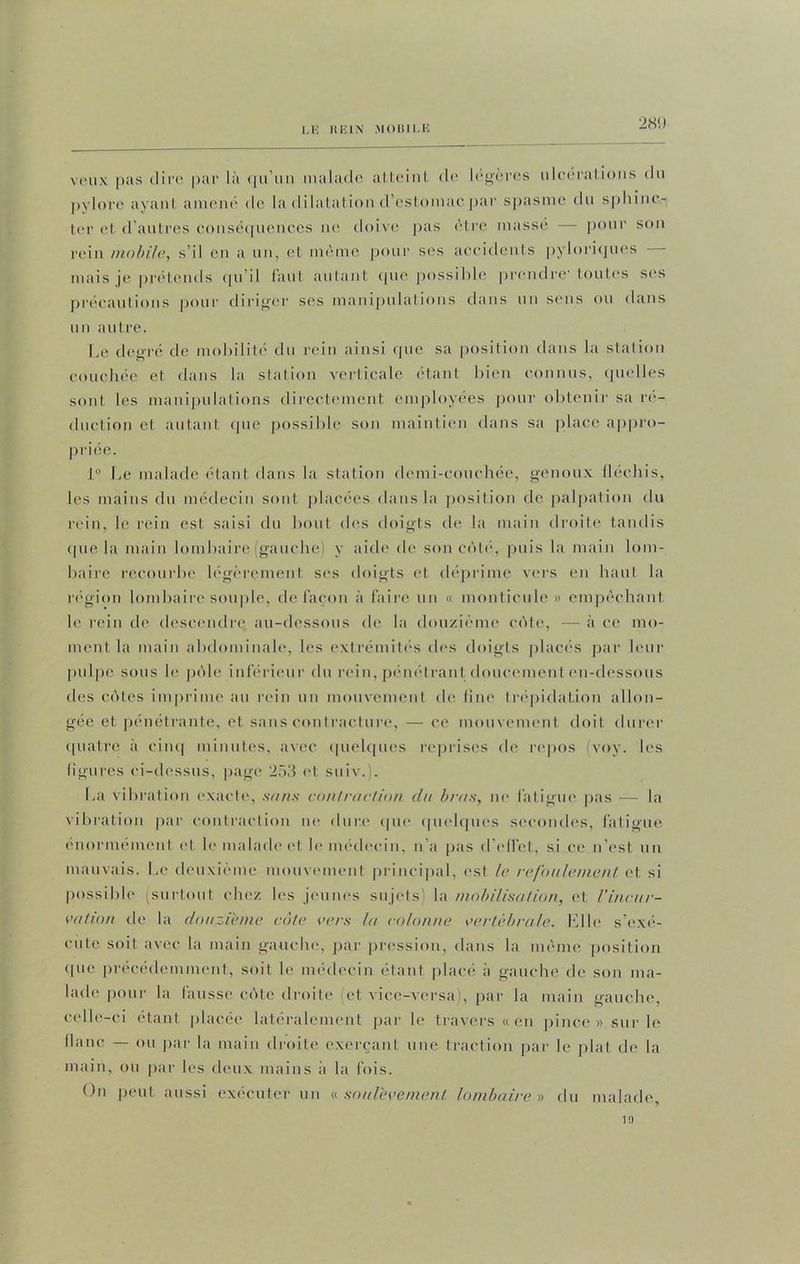 l.K HEIN MOISI1.E 28<) veux pas dire par là qu'un malade atteint de légères ulcérations du pylore ayant amené de la dilatation d'estomac par spasme du sphinc- ter et d’autres conséquences ne doive pas être massé — pour son rein mobile, s il en a un, et même pour ses accidents pyloriques mais je prétends qu’il faut autant que possible prendre toutes ses précautions pour diriger ses manipulations dans un sens ou dans un autre. Le degré de mobilité clu rein ainsi que sa position dans la station couchée et dans la station verticale étant bien connus, quelles sont les manipulations directement employées pour obtenir sa ré- duction et autant que possible son maintien dans sa place appro- priée. 1° Le malade étant dans la station demi-couchée, genoux lléchis, les mains du médecin sont placées dans la position de palpation du rein, le rein est saisi du bout des doigts de la main droite tandis que la main lombaire (gauche) y aide de son côté, puis la main lom- baire recourbe légèrement ses doigts et déprime vers en haut la région lombaire souple, de façon à faire un « monticule » empêchant le rein de descendre au-dessous de la douzième côte, — à ce mo- ment la main abdominale, les extrémités des doigts placés par leur pulpe sous le pôle inférieur du rein, pénétrant doucement en-dessous des côtes imprime au rein un mouvement de fine trépidation allon- gée et pénétrante, et sans contracture, — ce mouvement doit durer quatre à cinq minutes, avec quelques reprises de repos (voy. les figures ci-dessus, page 253 et suiv.). La vibration exacte, sans contraction du bras, ne fatigue pas — la vibration par contraction ne dure que quelques secondes, fatigue énormément et le malade et le médecin, n’a pas d'effet, si ce n’est un mauvais. Le deuxième mouvement principal, est le refoulement et si possible (surtout chez les jeunes sujets) la mobilisation, et l'incur- vation de la douzième côte vers la colonne vertébrale. Elle s’exé- cute soit avec la main gauche, par pression, dans la même position que précédemment, soit le médecin étant placé à gauche de son ma- lade pour la fausse côte droite et vice-versa , par la main gauche, celle-ci étant placée latéralement par le travers «en pince» sur le flanc — ou par la main droite exerçant une traction par le plat de la main, ou par les deux mains à la fois. On peut aussi exécuter un « soulèvement lombaire » du malade 1!)