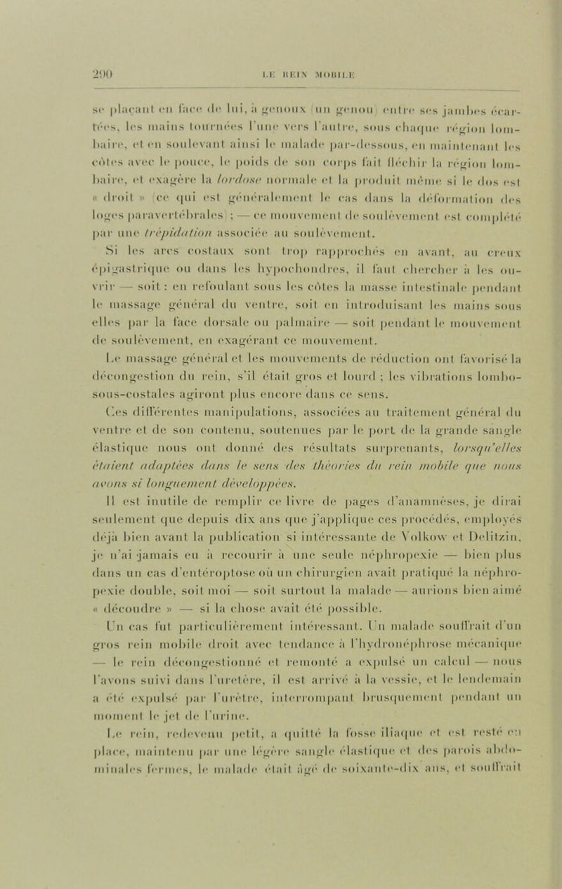 u: «Kin moiiii.i: 2‘. H ) se plaçant en lace <lc lui, a jfiinoux un «»-«• 11<mi entre ses jambes écar- tées, les mains tournées l’une vers l'autre, sous chaque région lom- baire, et en soulevant ainsi le malade par-dessous, en maintenant les cotes avec le pouce, le poids de son corps l'ait fléchir la région lom- baire, et exagère la lordose normale et la produit même si le dos est « droit » ce qui est généralement le cas dans la déformation des loges paravertébrales ; — ce mouvement de soulèvement est complété par une trépidation associée au soulèvement. Si les arcs costaux sont trop rapprochés en avant, au creux épigastrique ou dans les hypochondres, il faut chercher à les ou- vrir — soit : en refoulant sous les cèles la masse intestinale pendant le massage général du ventre, soit en introduisant les mains sous (“Iles par la face dorsale ou palmaire — soit pendant le mouvement de soulèvement, en exagérant ce mouvement. Le massage général et les mouvements de réduction ont favorisé la décongestion du rein, s'il était gros et lourd ; les vibrations lombo- Sous-costales agiront plus encore dans ce sens. Ces différentes manipulations, associées au traitement général du ventre et de son contenu, soutenues par le port de la grande sangle élastique nous ont donné des résultats surprenants, lorsqu’elles étaient adaptées dans le sens des théories da rein mobile que /ions avons si longuement développées. Il est inutile de remplir ce livre de pages d’anamnèses, je dirai seulement que depuis dix ans que-j’applique ces procèdes, employés déjà bien avant la publication si intéressante de Yolkow et Dclitzin, je n’ai jamais eu il recourir a une seule néphropexie — bien plus dans un cas d entéroptose où un chirurgien avait pratiqué la néphro- pexie double, soit moi — soit surtout la malade — aurions bien aimé « découdre » — si la chose avait été possible. I n cas fut particulièrement intéressant. Un malade souffrait d'un gros rein mobile droit avec tendance à l'hydronéphrose mécanique le rein décongestionné et remonté a expulsé un calcul — nous l avons suivi dans I uretère, il est arrivé a la vessie, et le lendemain a été expulsé par l'urètre, interrompant brusquement pendant un moment le jet de l'urine. Le rein, redevenu petit, a quitté la fosse iliaque et est reste en place, maintenu par une légère sangle élastique et des parois abdo- minales fermes, le malade était âge de soixante-dix ans, et soutirait
