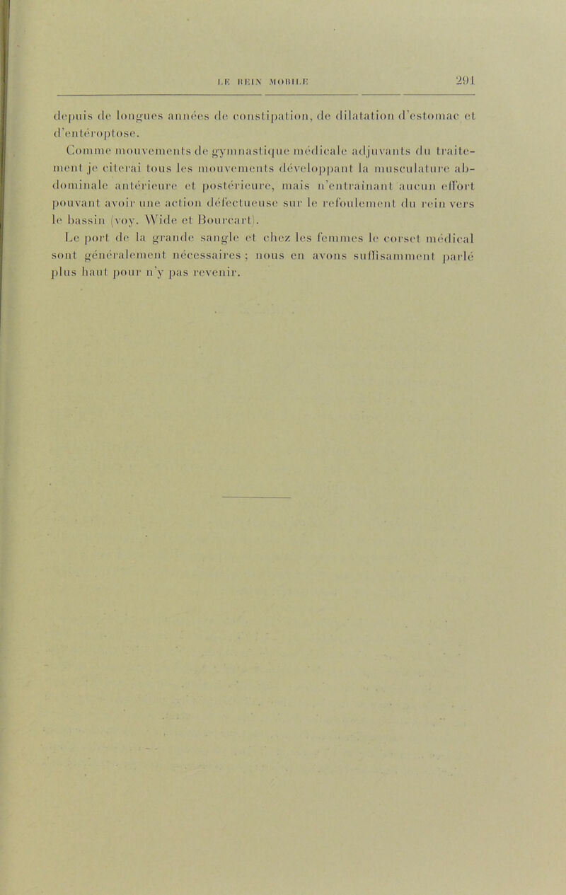 depuis de longues années de constipation, de dilatation d'estomac et d’enléroptose. Comme mouvements de gymnastique médicale adjuvants du traite- ment je citerai tous les mouvements développant la musculature al>- dominale antérieure et postérieure, mais n’entrainant aucun effort pouvant avoir une action défectueuse sur le refoulement du rein vers le bassin (voy. Wide cl Bourcart). Le port de la grande sangle et chez les femmes le corset médical sont généralement nécessaires ; nous en avons suffisamment parlé plus haut pour n’y pas revenir.