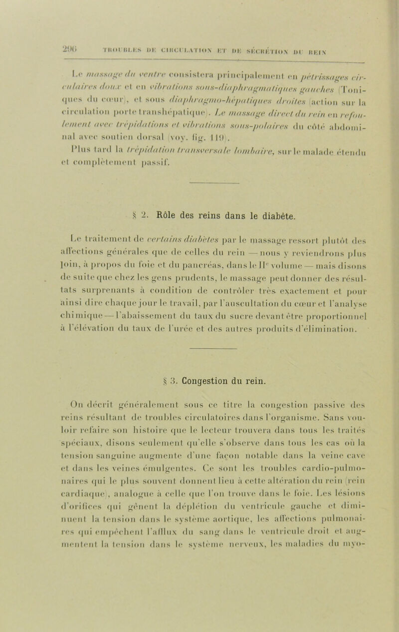 2! h; l.r massage du ventre consistera principale en pétrissages cir- culaires doit.v (*l en vibrations sous-diaphragmatiques gauches 'l'oni- cpics du cœurj, et sous diaphragmo-hèpatiques droites action sur la circulation porte transhépatique . Le massage direct du rein en refou- lement avec trépidations et vibrations sous-polaires du coté abdomi- nal avec soutien dorsal voy. fig. I |<) . IMus tard la trépidation transversale lombaire, sur le malade étendu et complètement passif. S 2. Rôle des reins dans le diabète. Le traitement de certains diabètes par le massage ressort plutôt des affections générales que de celles du rein —nous y reviendrons plus loin, a propos du loie et du pancréas, dans le II'' volume — mais disons de suite que chez les gens prudents, le massage peut donner des résul- tats surprenants à condition de contrôler très exactement et pour ainsi dire chaque jour le travail, par l'auscultation du cœur et l’analyse chimique — 1 abaissement du taux du sucre devant être proportionnel a I élévation du taux de 1 urée et des autres produits d’élimination. S 3. Congestion du rein. On décrit généralement sous ce titre la congestion passive des reins résultant de troubles circulatoires dans l'organisme. Sans vou- loir refaire son histoire que le lecteur trouvera dans tous les traités spéciaux, disons seulement qu'elle s’observe dans tous les cas où la tension sanguine augmente d une façon notable dans la veine cave et dans les veines émulgentes. Ce sont les troubles cardio-pulmo- naires qui le plus souvent donnent lieu à cette altération du rein rein cardiaque , analogue à celle que l’on trouve dans le foie. Les lésions d orifices qui gênent la déplétion du ventricule gauche et dimi- nuent la tension dans le système aortique, les affections pulmonai- res (pii empêchent l'afllux du sang dans le ventricule droit et aug- mentent la tension dans le système nerveux, les maladies du myo-