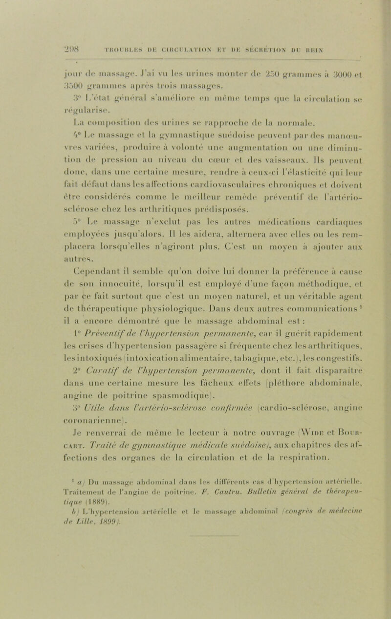 •J'.ts TltOC B L. KS II K CIRCl I. \TlON ET DU SECRETION 1)1 REIN jour (le massage. J’ai vu les urines monter de 250 grammes à 3000 et 3500 grammes après trois massages. 3° L'état général s’améliore en même temps que la circulation se régularise. La composition des urines se rapproche de la normale. 4° Le massage et la gymnastique suédoise peuvent par des inameu- vres variées, produire à volonté une augmentation ou une diminu- tion de pression au niveau du cœur et des vaisseaux. Ils peuvent donc, dans une certaine mesure, rendre a ceux-ci l’élasticité (pii leur fait defaut dans les allée t ions cardiovasculaires ch coniques et doivent être considérés comme le meilleur remède préventif de l’artério- sclérose chez les arthritiques prédisposés. 5° Le massage n’exclut pas les autres médications cardiaques employées jusqu alors. Il les aidera, alternera avec elles ou les rem- placera lorsqu’elles n’agiront plus. (Lest un moyen à ajouter aux autres. Cependant il semble qu’on doive lui donner la préférence à cause de son innocuité, lorsqu’il est employé d’une façon méthodique, et par ce fait surtout que c’est un moyen naturel, et un véritable agent de thérapeutique physiologique. Dans deux autres communications1 il a encore démontré que le massage abdominal est: 1° Préventif de Vhyper tension permanente, car il guérit rapidement les crises d hypertension passagère si fréquente chez les arthritiques, les intoxiqués intoxication alimentaire, tabagique, etc. , les congestifs. 2° Curatif de l’hypertension permanente, dont il fait disparaître dans une certaine mesure les fâcheux effets pléthore abdominale, angine de poitrine spasmodique). 3° Utile dans l'artériosclérose confirmée cardio-sclérose, angine coronarienne). Je renverrai de meme le lecteur a notre ouvrage [\\ ide et Bout- cart. Traité de gymnastique médicale suédoise), aux chapitres des af- fections des organes de la circulation et de la respiration. 1 m Du massage abdominal dans les différents ras d hypertension artérielle. Traitement de l’angine de poitrine. F. Cautru. Bulletin général de thérapeu- tique llSS'.l). /> L’hypertension artérielle et le massage abdominal (congres de médecine de Lille, 1H99).