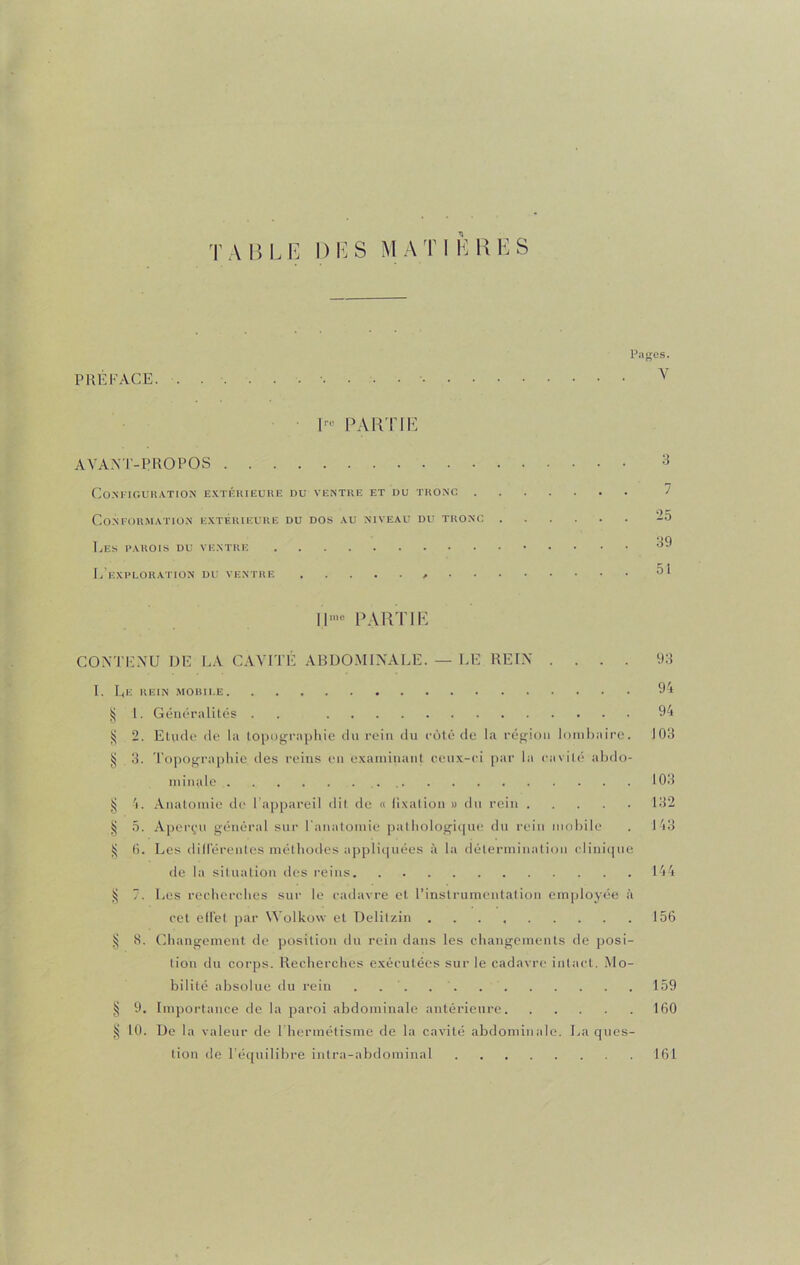 Pages. PRÉFACE. v 1™ PARTIE AYANT-PROPOS 3 Configuration extérieure du ventre et du tronc Conformation extérieure du dos au niveau du tronc 25 Les parois du ventre 39 L’exploration du ventre 51 ||mc PARTIE CONTENU DE LA CAVITÉ ABDOMINALE. — LE REIN .... 93 I. Le rein mobile 94 § 1. Généralités . . 94 ^ 2. Elude de la topographie du rein du côté de la région lombaire. 103 § 3. Topographie des reins en examinant ceux-ci par la cavité abdo- minale 103 § 4. Anatomie de l’appareil dit de « fixation » du rein 132 § 5. Aperçu général sur l'anatomie pathologique du rein mobile . 143 $ 0. Les différentes méthodes appliquées à la détermination clinique de la situation des reins 144 ij 7. Les recherches sur le cadavre et l’instrumentation employée à cet elfet par YVolkow et Delilzin 156 § 8. Changement de position du rein dans les changements de posi- tion du corps. Recherches exécutées sur le cadavre intact. Mo- bilité absolue du rein . . . 159 § 9. Importance de la paroi abdominale antérieure 160 § 10. De la valeur de l’hermétisme de la cavité abdominale. La ques- tion de l’équilibre intra-abdominal 161