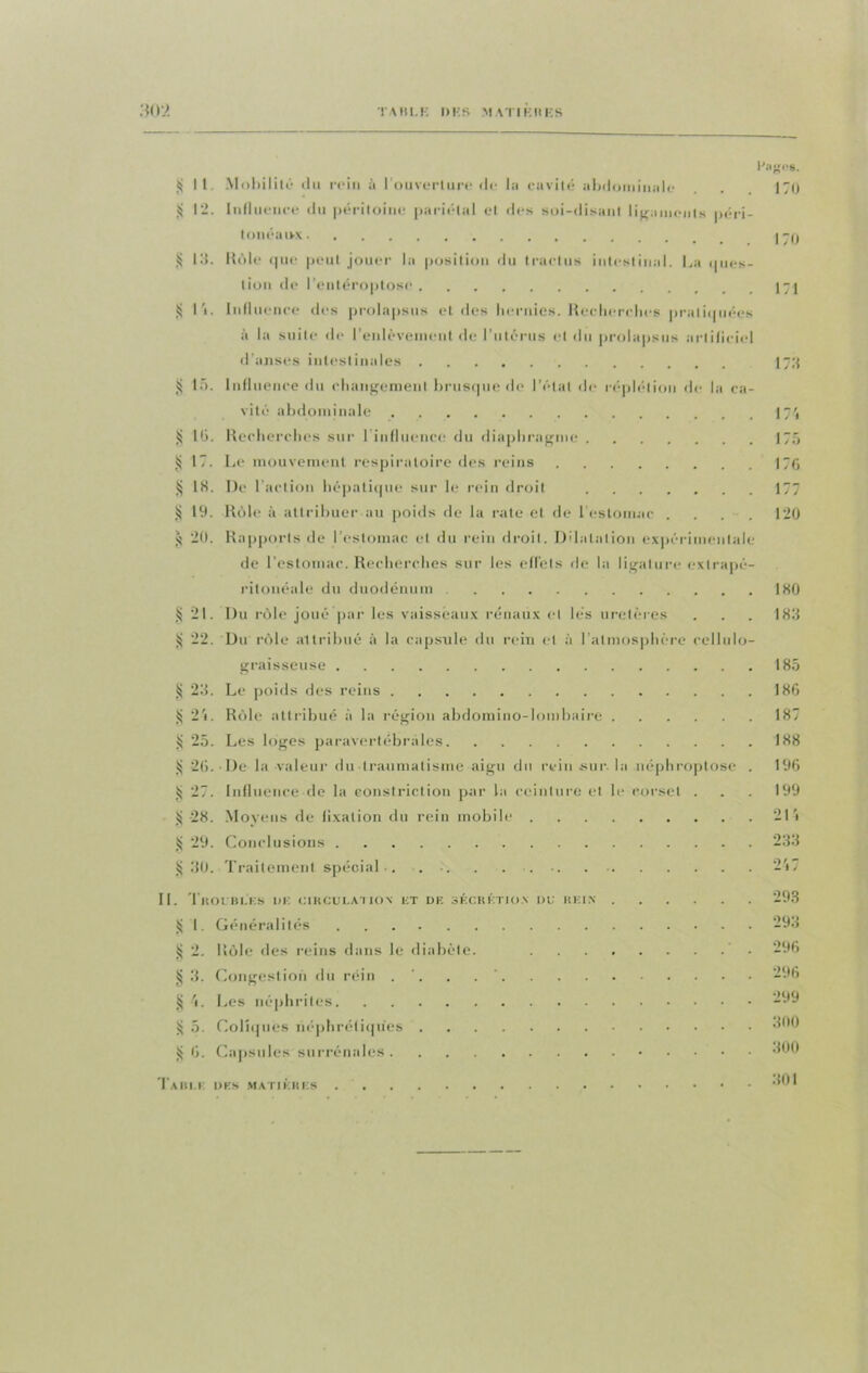 TAHLK l)KS MATIERES *02 Hagos. ij II. Mobilité du rein à l'ouverture de la cavité abdominale . 170 12. Influence du péritoine pariétal et des soi-disant ligaments péri- tonéaux J -p JS 13. Rôle que peut jouer la position du trartus intestinal. La ques- tion de l'entéroptosc 171 S l'i. Influence des prolapsus et des hernies. Recherches pratiquées à la suite de l'enlèvement de l'utérus el du prolapsus artificiel d’anses intestinales 173 § 15. Influence du changement brusque de l’état de réplélion de la ca- vité abdominale 17', tj l(j. Recherches sur 1 influence du diaphragme 175 § 17. Le mouvement respiratoire des reins 176 $ 18. De l’action hépatique sur le rein droit 177 § 19. Rôle à attribuer au poids de la rate el de l'estomac . . . . 120 20. Rapports de l’estomac et du rein droit. Dilatation expérimentale de l’estomac. Recherches sur les effets de la ligature exlrapé- ritonéale du duodénum 180 § 21. Du rôle joué par les vaisseaux rénaux el lés uretères . . . 183 ÿ 22. Du rôle altribué à la capsule du rein et à l’atmosphère cellulo- graisseuse 185 ij 23. Le poids des reins 186 24. Rôle attribué à la région abdomino-lombaire 187 ÿ 25. Les loges paravertébrales 188 26. De la valeur du traumatisme aigu du rein-sur. la néphroptose . 196 ÿ 27. Influence de la eonstriction par la ceinture et le corset . . . 199 S 28. Moyens de lixation du rein mobile 21 4 § 29. Conclusions 233 § 30. Traitement spécial*. . .. . . ... 2'»7 II. Troubles de circulation et de sécrétion i>u rein 293 1. Généralités 293 2. Rôle «les reins dans le diabète. 296 3. Congestion du réin . ’. . 296 § 4. Les néphrites 299 Sj 5. Coliques néphrétiques «W0 £ 6. Capsules surrénales •MO 301 Table des matières .