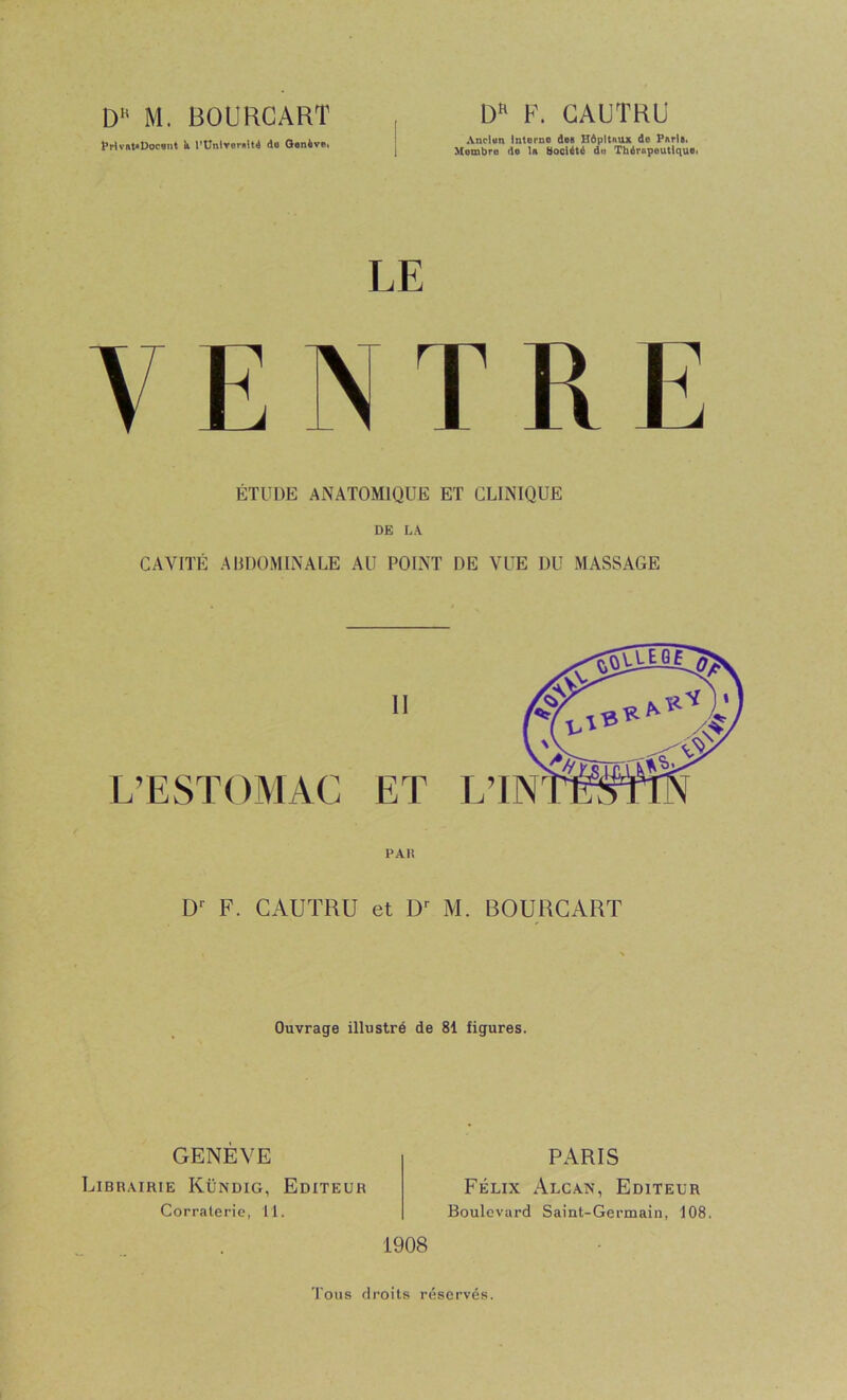 M. BOURCART PrlvM'Doc»!!! k l'ünlroi'ulU do Gonèvo, F. GAUTRB Anclun interne dea Hôpitaux de Parla. Membre de la ttooiété du Thérapeutique. VENTRE ÉTUDE ANATOMIQUE ET CLINIQUE DE LA CAVITÉ AHDOMINALÉ AU POINT DE VUE DU MASSAGE PAU F. CAUTRU et M. BOURCART Ouvrage illustré de 81 figures. GENÈVE Librairie Kündig, Editeur Corraleric, Tl. PARIS Félix xAlcan, Editeur Boulevard Saint-Germain, 108. 1908 Tous droits réservés.