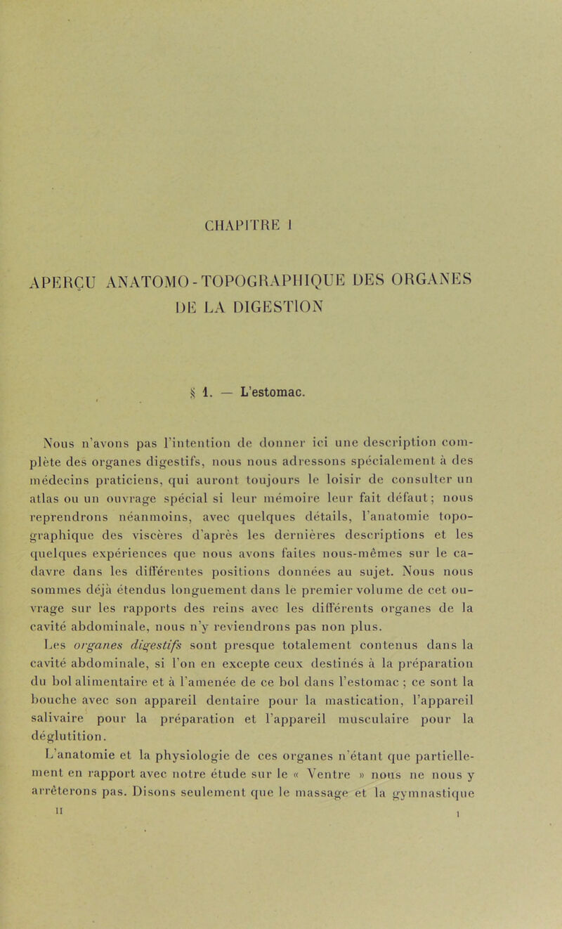 APERÇU ANATOMO-TOPOGIUVPIIIQUE UES ORGANES DE LA DIGESTION S 1. — L’estomac. Nous n’avons pas l’intention de donner ici une description com- plète des organes digestifs, nous nous adressons spécialement à des médecins praticiens, qui auront toujours le loisir de consulter un atlas ou un ouvrage spécial si leur mémoire leur fait défaut; nous reprendrons néanmoins, avec quelques détails, l’anatomie topo- graphique des viscères d’après les dernières descriptions et les ([uelques expériences que nous avons faites nous-mêmes sur le ca- davre dans les diflerentes positions données au sujet. Nous nous sommes déjà étendus longuement dans le premier volume de cet ou- vrage sur les rapports des reins avec les dilïerents organes de la cavité abdominale, nous n’y reviendrons pas non plus. Les organes digestifs sont presque totalement contenus dans la cavité abdominale, si l’on en excepte ceux destinés à la préparation du bol alimentaire et à l’amenée de ce bol dans l’estomac ; ce sont la boucbe avec son appareil dentaire pour la mastication, l’appareil salivaire pour la préparation et l’appareil musculaire pour la déglutition. L’anatomie et la physiologie de ces organes n’étant que partielle- ment en rapport avec notre étude sur le « Ventre » nous ne nous y arrêterons pas. Disons seulement que le massage et la gymnasti(|ue II I