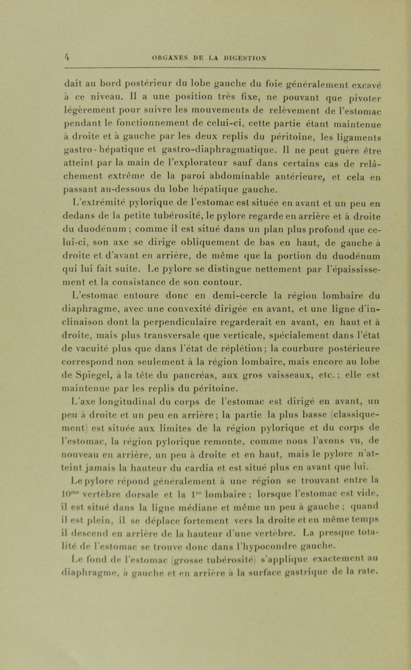 OIICAXES DE LA DICESTION liait au bord postérieur du lobe gauche du foie généralement excavé à ce niveau. Il a une position très fixe, ne pouvant que pivoter légèrement pour suivre les mouvements de relèvement de l’estomac pendant le fonctionnement de celui-ci, cette partie étant maintenue à droite et à gauche par les deux replis du péritoine, les ligaments gastro - hépatique et gastro-diaphragmatique. 11 ne peut guère être atteint par la main de l’explorateur sauf dans certains cas de relâ- chement extrême de la paroi abdominable antérieure, et cela en passant au-dessous du lobe hépatique gauche. I/extrémité pylorique de l’estomac est située en avant et un peu en dedans de la petite tubérosité, le pylore regarde en arrière et à droite du duodénum; comme il est situé dans un plan plus profond (jue ce- lui-ci, son axe se dirige obliquement de bas en haut, de gauche à droite et d’avant en arrière, de même que la portion du duodénum qui lui fait suite, he pylore se distingue nettement par l’épaississe- ment et la consistance de son contour. L’estomac entoure donc en demi-cercle la région lombaire du diaphragme, avec une convexité dirigée en avant, et une ligne d’in- clinaison dont la perpendiculaire regarderait en avant, en haut et à droite, mais plus transversale que verticale, spécialement dans l’état de vacuité plus que dans l’état de réplétion; la courbure postérieure correspond non seulement à la région lombaire, mais encore au lobe de Spiegel, à la tête du pancréas, aux gros vaisseaux, etc. ; elle est maintenue par les replis du péritoine. L’axe longitudinal du corps de l’estomac est dirigé en avant, un peu à droite et un peu en arrière; la partie la plus basse (classique- ment) est située aux limites de la régictn pyloriijue et du corps de l’estomac, la région pyloriipie remonte, comme nous l’avons vu, de nouveau en arrière, un peu à droite et en haut, mais le |)ylorc n at- teint jamais la hauteur du cardia et est situé plus en avant <pic lui. Le pylon; ré|)ond généralement à une région sc trouvant entre la 10' vertèbre dorsale et la l’’ lombaire; lors(pic l’estomac est vide, il est situé dans la ligne médiane et même un p«!U a gauche; (piami il est plein, il se déplace fortement vers la droite et en même temps il descend en arrière de la hauteur d’une vertèbre. La pres<pie tota- lité de l’estomac se trouve donc dans l’hypocondre gauche. Le fond de l’estomac (grossi; tubiirosili’;) s’a|)plique exactement au