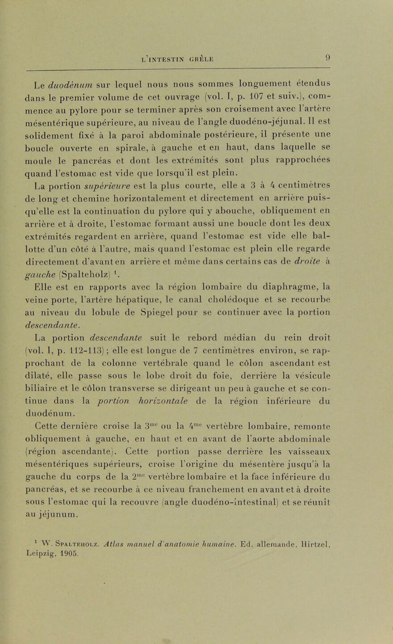 Le duodénum sur lequel nous nous sommes longuement étendus dans le premier volume de cet ouvrage (vol. 1, p. 107 et suiv.), com- mence au pylore pour se terminer après son croisement avec l’artère mésentérique supérieure, au niveau de l’angle duodéno-jéjunal. Il est solidement fixé à la paroi abdominale postérieure, il présente une boucle ouverte en spirale, à gauche et en haut, dans laquelle se moule le pancréas et dont les extrémités sont plus rapprochées quand l’estomac est vide que lorsqu’il est plein. La portion supérieure est la plus courte, elle a 3 à 4 centimètres de long et chemine horizontalement et directement en arrière puis- qu’elle est la continuation du pylore qui y abouche, obliquement en arrière et à droite, l’estomac formant aussi une boucle dont les deux extrémités regardent en arrière, quand l’estomac est vide elle bal- lotte d’un chté à l’autre, mais quand l’estomac est plein elle regarde directement d’avanten arrière et même dans certains cas de droite à gauche (Spalteholz) L Elle est en rapports avec la région lombaire du diaphragme, la veine porte, l’artère hépatique, le canal cholédoque et se recourbe au niveau du lobule de Spiegel pour se continuer avec la portion descendante. La portion descendante suit le rebord médian du rein droit (vol. 1, p. 112-113); elle est longue de 7 centimètres environ, se rap- prochant de la colonne vertébrale quand le côlon ascendant est dilaté, elle passe sous le lobe droit du foie, derrière la vésicule biliaire et le côlon transverse se dirigeant un peu à gauche et se con- tinue dans la portion horizontale de la région inférieure du duodénum. Cette dernière croise la 3‘“ ou la 4'“ vertèbre lombaire, remonte obliquement à gauche, en haut et en avant de l’aorte abdominale (région ascendante). Cette portion passe derrière les vaisseaux mésentériques supérieurs, croise l’origine du mésentère jusqu’à la gauche du corps de la 2“’ vertèbre lombaire et la face inférieure du pancréas, et se recourbe à ce niveau franchement en avant et à droite sons l’estomac qui la recouvre (angle duodéno-intestinal) et se réunit au jéjunum. ' VV. Spalteholz. Atlas manuel d’anatomie humaine. Ed. allemande, Hirtzel, Leipzig, 1905.