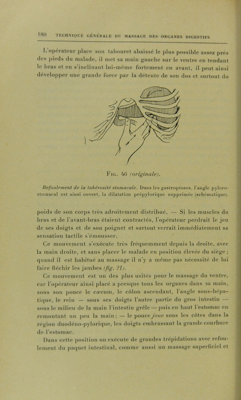 IHO 1 KCll NI (,) U K (JKNKItAI.E 01' .MASSACWC OKS OIUMN'ES OICESTIFS I. opérateur place sou talxuiret abaissé le plus possible assez près (les pieds du malade, il met sa main f/auche sur le ventre en tendant le bras et en s’inclinant lui-mème fortement en avant, il peut ainsi développer une «îrande force par la détente de son dos et surtout du Hefoiilpment de la lubérosité stomacale. Dans les gastroptoses, l’angle pyloro- stomacal est ainsi ouvert, la clilalation prépylorique supprimée (schématique). poids de son corjts très adroitement distribué. — Si les muscles du bras et de l’avant-bras étaient contractés, l’opérateur jterdrait le jeu de ses doigts et de son poignet et surtout verrait immédiatement sa sensation tactile s’émousser. (ie mouvement s’e.xécute très frétjucmment depuis la droite, avec la main droite, et sans placer le malade en position élevée du siège ; (piand il est habitué au massage il n’y a même pas nécessité de lui faire lléchir les jambes (fi^. ’?I). (le mouvement est un des j)lns usités pour le massage du ventre, car l’opérateur ainsi placé a prescpie tous les organes dans sa main, sous son pouce le c:ccum, le ccMon ascendant, l'angle sous-bé|)a- ti(pie, le rein — sous ses doigts l'autre partie du gros intestin — sous le milieu de la main l’intestin gr(Me — puis en liant 1 estomac en remontant un peu la main ; — le poucesous les c(^tes dans la région dnodéno-pyloriipie, b*s doigts <*mbrassant la grandi* courbure de l’estomac. Dans c(îtte position on exécnt(* de grandes trépidations avec relou- bîtnent du paipiet intestinal, comme aussi un massagi* superliciel et