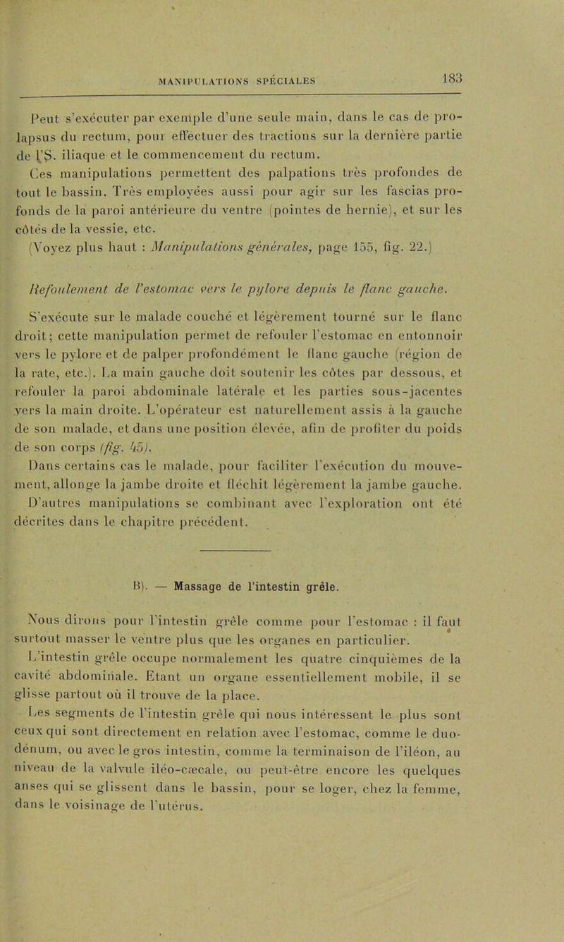 Peut s’exécuter par exemple d’iiHe seule main, dans le cas de pro- lapsus du rectum, pour eilectuer des tractions sur la dernière partie de iliaciue et le commencement du rectum. Ces manipulations permettent des palpations très profondes de tout le bassin. Très employées aussi pour agir sur les fascias pro- fonds de la paroi antérieure du ventre (pointes de hernie), et sur les côtés de la vessie, etc. (Voyez plus haut : Manipulations générales, page 155, fig. 22.) Refoulement de l’estomac i>ers le pylore depuis le flanc gauche. S’exécute sur le malade couché et légèrement tourné sur le flanc droit; cette manipulation permet de refouler l’estomac en entonnoir vers le pylore et de palper profondément le flanc gauche (région de la rate, etc.). La main gauche doit soutenir les côtes par dessous, et refouler la paroi abdominale latérale et les parties sous-jacentes vers la main droite. L’opérateur est naturellement assis à la gauche de son malade, et dans une position élevée, afin de profiter du poids de son corps {fg. k5). Dans certains cas le malade, pour faciliter l’exécution du mouve- ment, allonge la jambe droite et fléchit légèrement la jambe gauche. D’antres manipulations se combinant avec l'exploration ont été décrites dans le chapitre précédent. B). — Massage de l’intestin grêle. Nous dirons pour l’intestin grêle comme pour l’estomac : il faut surtout masser le ventre plus que les organes en particulier. L’intestin grêle occupe normalement les quatre cinquièmes de la cavité abdominale. Etant un organe essentiellement mobile, il se glisse partout où il trouve de la place. Les segments de l’intestin grêle qui nous intéressent le plus sont ceux qui sont directement en relation avec l’estomac, comme le duo- dénum, ou avec le gros intestin, comme la terminaison de Tiléon, au niveau de la valvule iléo-cæcale, ou peut-être encore les quelques anses qui se glissent dans le bassin, jjour se loger, chez la femme, dans le voisinage de l'utérus.