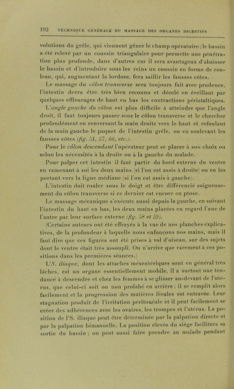 TECHNIQUE CKNEItAI.E I)U MASSAGE DES OIUJANES DIGESTIFS volutions du ^réle, (jui viennent f^èner le champ opératoire ; le bassin a été relevé jiar un coussin triangulaire pour permette une pénétra- tion plus profonde, dans d’autres cas il sera avantageux d’abaisser le bassin et d’introduire sous les reins un coussin en forme de rou- leau, qui, augmentant la lordose, fera saillir les fausses c«Ues. Le massage tlu côlon transoer.se sera toujours fait avec prudence, l’intestin devra être très bien reconnu et décelé en éveillant par quelques ellleurages de haut eu bas les contractions péristaltiques. \^'angle gauche du côlon est plus diflicile à atteindre que l’angle droit, il faut toujours passer .vo//.v le cdlon transverse et le chercher profondément en renversant la main droite vers le haut et refoulant de la main gauche le paquet de l’intestin grêle, ou en soulevant les fausses cêtes (fig. 51, 51, 06, etc./. Pour le côlon descendant l’opérateur peut se placer à son choix ou selon les nécessités à la droite ou à la gauche du malade. Pour palper cet intestin il faut partir du bord externe du ventre en ramenant à soi les deux mains (si l’on est assis <à droite) ou en les portant vers la ligne médiane 'si l’on est assis à gauche). [/intestin doit rouler sous le doigt et être différencié soigneuse- ment du ccMon transverse si ce dernier est encore en ptose. Le massage mécanique s’e.xécute aussi depuis la gauche, en suivant l’intestin du haut en bas, les deux mains placées en regard l’une de l’autre par leur surface externe (fig. 58 et 5U). ((Certains auteurs ont été effrayés à la vue de nos j)lanches explica- tives, de la profondeur à hupielle nous enfonçons nos mains, mais il faut dire que ces figures ont été prises à vol d’oiseau, sur des sujets dont le ventre était très assoupli. On n’arrive (jue rarement à ces po- sitions dans les premières séances.) [/.S', iliaqne, dont les attaches mésentériques sont en général très lâches, est un oigane essentiellement mobile, il a surtout une ten- dance à descendre et chez les femmes à se glisser au-devant de l’ute- rus, ipie celui-ci soit ou non prolabé en arrière: il sc remjilit alors facilement et la progression des matières fécales est entravée. Leur stagnation jiroduit de l’irritation fieritoucale et il peut facilement se créer des adhérences avec les ovaires, les trompes et l’uterus. La po- sition de rS. iliacpie peut être dc'terminec par la palpation directe et par la palpation bimanuelle. La position élevée «In siège facilitera sa sortie du bassin ; on fient aussi faire prendre au malade pemlant