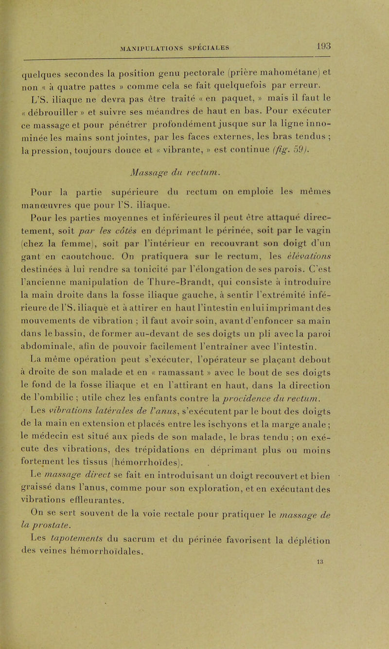 quelques secondes la position genu pectorale (prière mahométane) et non '< à quatre pattes » comme cela se fait quelquefois par erreur. L’S. iliaque ne devra pas être traité « en paquet, » mais il faut le « débrouiller » et suivre ses méandres de haut en bas. Pour exécuter ce massage et pour pénétrer profondément jusque sur la ligne inno- minée les mains sont jointes, par les faces externes, les bras tendus ; la pression, toujours douce et « vibrante, » est continue {fig. 59). Massage du rectum. Pour la partie supérieure du rectum on emploie les mêmes manœuvres que pour l’S. iliaque. Pour les parties moyennes et inférieures il peut être attaqué direc- tement, soit par les côtés en déprimant le périnée, soit par le vagin (chez la femme), soit par l’intérieur en recouvrant son doigt d’un gant en caoutchouc. On pratiquera sur le rectum, les élévations destinées à lui rendre sa tonicité par l'élongation de ses parois. C’est l’ancienne manipulation de riuire-Brandt, qui consiste à introduire la main droite dans la fosse iliaque gauche, à sentir l’extrémité infé- rieure de PS. iliaque et à attirer en haut l’intestin en lui imprimant des mouvements de vibration ; il faut avoir soin, avant d’enfoncer sa main dans le bassin, déformer au-devant de ses doigts un pli avec la paroi abdominale, a(in de pouvoir facilement l’entraîner avec l’intestin. La même opération peut s’exécuter, l’opérateur se plaçant debout à droite de son malade et en « ramassant » avec le bout de ses doigts le fond de la fosse iliaque et en l’attirant en haut, dans la direction de l’ombilic ; utile chez les enfants contre la procidence du rectum. Les vibrations latérales de l’anus., s’e.xécutent par le bout des doigts de la main en extension et placés entre les ischyons et la marge anale ; le médecin est situé aux pieds de son malade, le bras tendu ; on exé- cute des vibrations, des trépidations en déprimant plus ou moins fortement les tissus (hémorrhoïdes). Le massage direct se fait en introduisant un doigt recouvert et bien graissé dans l’anus, comme pour son exploration, et en exécutantdes vibrations ellleurantes. On se sert souvent de la voie rectale pour pratiquer le massage de la prostate. Les tapotements du sacrum et du périnée favorisent la déplétion des veines hémorrhoïdales. 13