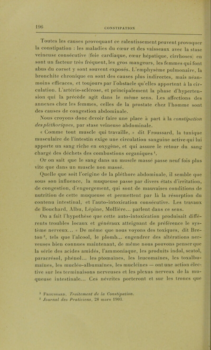 19(5 CONSTIPATION Toutes les causes provoquant ce ralentissement peuvent provoipier la constipation : les maladies du cœur et des vaisseaux avec la stase veineuse consécutive (foie cardiaque, cœur hépatique, cirrhoses) en sont un facteur très fréquent, les fri'os mangeurs, les femmes qui font abus du corset y sont souvent exposés. L’emphysème pulmonaire, la bronchite chronique en sont des causes plus indirectes, mais néan- moins ellicaces, et toujours par l’obstacle qu’elles apportent à la cir- culation. L’artério-sclérose, et principalement la phase d'hyperten- sion qui la précède agit dans le même sens. Les affections des annexes chez les femmes, celles de la prostate chez l’homme sont des causes de congestion abdominale. Nous croyons donc devoir faire une place à part à la constipation des pléthoriques, par stase veineuse abdominale. « Comme tout muscle qui travaille, » dit Froussard, la tunique musculaire de l’intestin exige une circulation sanguine active qui lui apporte un sang riche en oxygène, et qui assure le retour du sang chargé des déchets des combustions organiques'. Or on sait que le sang dans un muscle massé passe neuf fois plus vite que dans un muscle non massé. Quelle que soit l’origine de la pléthore abdominale, il semble que sous son influence, la muqueuse passe par divers états d’irritation, de congestion, d’engorgement, qui sont de mauvaises conditions de nutrition de cette muqueuse et permettent par là la résorption du contenu intestinal, et l’auto-intoxication consécutive. Les travaux de Bouchard, Allai, Lépine, Mollière... parlent dans ce sens. On a fait l’hypothèse que cette auto-intoxication produisait diffé- rents troubles locaux et généraux atteignant de préférence le sys- tème nerveux... « De même <pie nous voyons des toxiques, dit Bre- ton *, tels que l’alcocd, le plomb... engendrer des altératiiuis ner- veuses bien connues maintenant, de même nous pouvons penseripie la série des aciiles amidés, l’ammoniaipie, les produits indol, scatol, [laracrésid, |)hénol... les ptomaïnes, les leuccanaïnes, les loxalbu- maïnes, les miicléo-albumaïnes, les rnucléines — ont une action élec- tive sur les terminaiscais nerveuses et les j)h*xus nerveux de la mu- (|ueuse intestinale... Ces névrites porteront et sur h*s tnaics «pie ' l■'Km•^«!^AKl>, Traitvment de lu Consli/iatiun. * Journal (les Praticiens, ÜH iii.-irH l'.KCt.