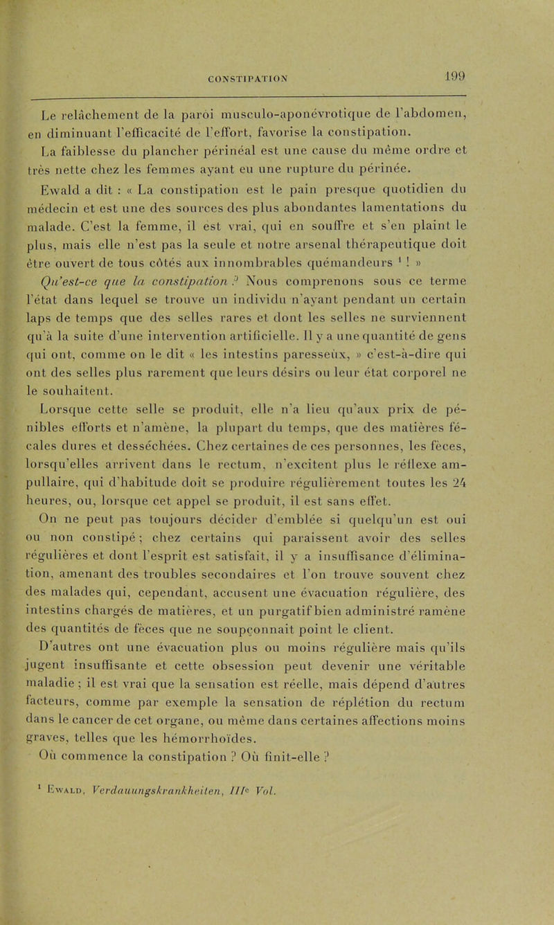 Le relâchement de la paroi imisculo-aponévrotiqiie de l’abdomen, en diminuant l’efficacité de l’elFort, favorise la constipation. La faiblesse du plancher périnéal est une cause du même ordre et très nette chez les femmes ayant eu une rupture du périnée. Ewald a dit : « La constipation est le pain presque quotidien du médecin et est une des sources des plus abondantes lamentations du malade. C’est la femme, il est vrai, qui en souffre et s’en plaint le plus, mais elle n’est pas la seule et notre arsenal thérapeutique doit être ouvert de tous cAtés aux innombrables quémandeurs ' ! » Qu’est-ce que la constipation P Nous comprenons sous ce terme l’état dans lequel se trouve un individu n’ayant pendant un certain laps de temps que des selles rares et dont les selles ne surviennent qu’à la suite d’une intervention artificielle. 11 y a une quantité de gens qui ont, comme on le dit « les intestins paresseux, » c’est-à-dire qui ont des selles plus rarement que leurs désirs ou leur état corporel ne le souhaitent. Lorsque cette selle se produit, elle n’a lieu qu’aux prix de pé- nibles efforts et n’amène, la plupart du temps, que des matières fé- cales dures et desséchées. Chez certaines de ces personnes, les fèces, lorsqu’elles arrivent dans le rectum, n’excitent plus le réflexe am- pnllaire, qui d’habitude doit se produire régulièrement toutes les 24 heures, ou, lorsque cet appel se produit, il est sans effet. On ne peut pas toujours décider d’emblée si quelqu’un est oui ou non constipé ; chez certains qui paraissent avoir des selles régulières et dont l’esprit est satisfait, il y a insuffisance d’élimina- tion, amenant des troubles secondaires et l’on trouve souvent chez des malades qui, cependant, accusent une évacuation régulière, des intestins chargés de matières, et un purgatif bien administré ramène des quantités de fèces que ne soupçonnait point le client. D’autres ont une évacuation plus ou moins régulière mais qu’ils jugent insuffisante et cette obsession peut devenir une véritable maladie ; il est vrai que la sensation est réelle, mais dépend d’autres facteurs, comme par exemple la sensation de réplétion du rectum dans le cancer de cet organe, ou même dans certaines affections moins graves, telles que les hémorrhoïdes. Où commence la constipation ? Où finit-elle ? * Lwald, Verdaïutngskrankhe.ilen, Ilh Vol.