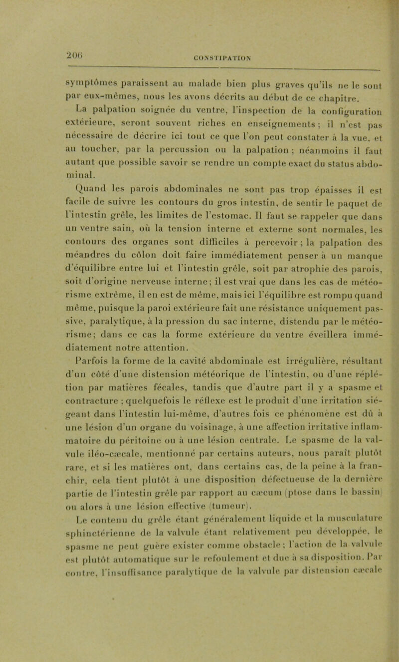 20() sympl(\iues jitTraisseiit au malade hien plus {graves qu’ils iie le sont par eux-uièmes, nous les avons décrits au début de ce chapitre. ha palpation soignée du ventre, l’inspection de la configuration extérieure, seront souvent riches en enseignements; il n’est pas nécessaire de décrire ici tout ce ipie l’on peut constater à la vue. et au toucher, par la percussion ou la palpation ; néanmoins il faut autant ipie possible savoir se rendre un comiite exact du status abdo- minal. (.)uand les parois abdominales ne sont pas trop épaisses il est facile de suivre les contours du gros intestin, de sentir le jiaquet de l’intestin grêle, les limites de l’estomac. 11 faut se rappeler (jue dans un ventre sain, où la tension interne et externe sont normales, les contours des organes sont difficiles à percevoir; la palpation des méandres du ciMon doit faire immédiatement penser à un manque d’équilibre entre lui et l’intestin grêle, soit par atrophie des parois, soit d’origine nerveuse interne; il est vrai que dans les cas de météo- risme extrême, il en est de même, mais ici l’équilibre est rompu quand môme, puisque la paroi extérieure fait une résistance uniquement pas- sive, paralytique, à la pression du sac interne, distendu par le météo- risme; dans ce cas la forme e.xtérieure du ventre éveillera immé- diatement notre attention. Parfois la forme de la cavité abdominale est irrégulière, résultant d’un côté d’une distension météorique de l’intestin, ou d’une réplé- tion par matières fécales, tandis que d’autre part il y a spasme et contracture ; quelquefois le réllexc est le produit d’une irritation sié- geant dans l’intestin lui-même, d’autres fois ce phénomène est dû à une lésion d’un organe du voisinage, à une affection irritative inllam- matoire du péritoine ou à une lésion centrale, he spasme de la val- vule iléo-cæcale, mentionné par certains auteurs, nous |)araît plutôt rare, et si les matières ont, dans certains cas, de la peine à la fran- chir, cela tient plutôt à une disposition défectueuse de la dernière partie de l’intestin grêle par rajiport au ca-cum (ptose dans le bassin ou alors à une lésion effective (tumeur). he coutenu du grêle étant généralement liipiide et la musculature siihinctérienne de la valvule étant relativement peu dévehqipée. le spasme ne fient gui’re exister comme obstacle; faction de la valvule est plutôt antomatiipie sur le refoulement et due à sa disposition. Par contre, l’insiitlisance fiaralytique de la valvule par distension ca’cale